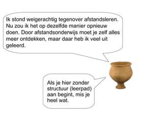 Ik stond weigerachtig tegenover afstandsleren. Nu zou ik het op dezelfde manier opnieuw doen. Door afstandsonderwijs moet je zelf alles meer ontdekken, maar daar heb ik veel uit geleerd. Als je hier zonder structuur (leerpad) aan begint, mis je heel wat. 