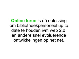 Online leren  is dé oplossing om bibliotheekpersoneel up to date te houden ivm web 2.0  en andere snel evoluerende ontwikkelingen op het net. 