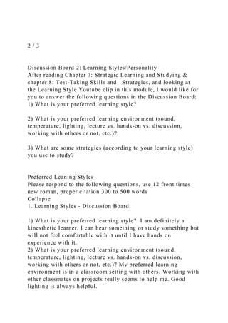 2 / 3
Discussion Board 2: Learning Styles/Personality
After reading Chapter 7: Strategic Learning and Studying &
chapter 8: Test-Taking Skills and Strategies, and looking at
the Learning Style Youtube clip in this module, I would like for
you to answer the following questions in the Discussion Board:
1) What is your preferred learning style?
2) What is your preferred learning environment (sound,
temperature, lighting, lecture vs. hands-on vs. discussion,
working with others or not, etc.)?
3) What are some strategies (according to your learning style)
you use to study?
Preferred Leaning Styles
Please respond to the following questions, use 12 front times
new roman, proper citation 300 to 500 words
Collapse
1. Learning Styles - Discussion Board
1) What is your preferred learning style? I am definitely a
kinesthetic learner. I can hear something or study something but
will not feel comfortable with it until I have hands on
experience with it.
2) What is your preferred learning environment (sound,
temperature, lighting, lecture vs. hands-on vs. discussion,
working with others or not, etc.)? My preferred learning
environment is in a classroom setting with others. Working with
other classmates on projects really seems to help me. Good
lighting is always helpful.
 