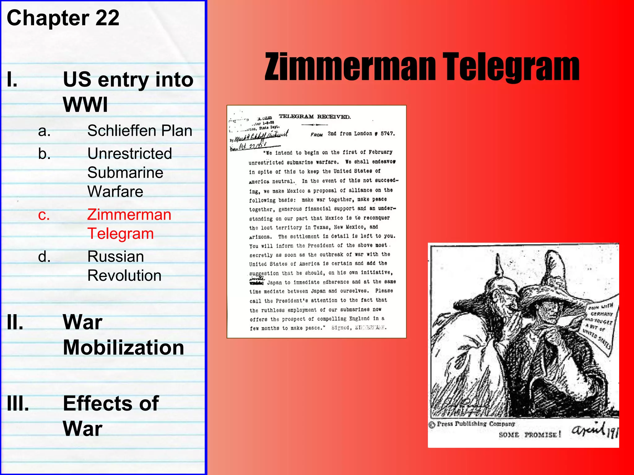 Zimmerman Telegram
Chapter 22
I. US entry into
WWI
a. Schlieffen Plan
b. Unrestricted
Submarine
Warfare
c. Zimmerman
Telegram
d. Russian
Revolution
II. War
Mobilization
III. Effects of
War
 
