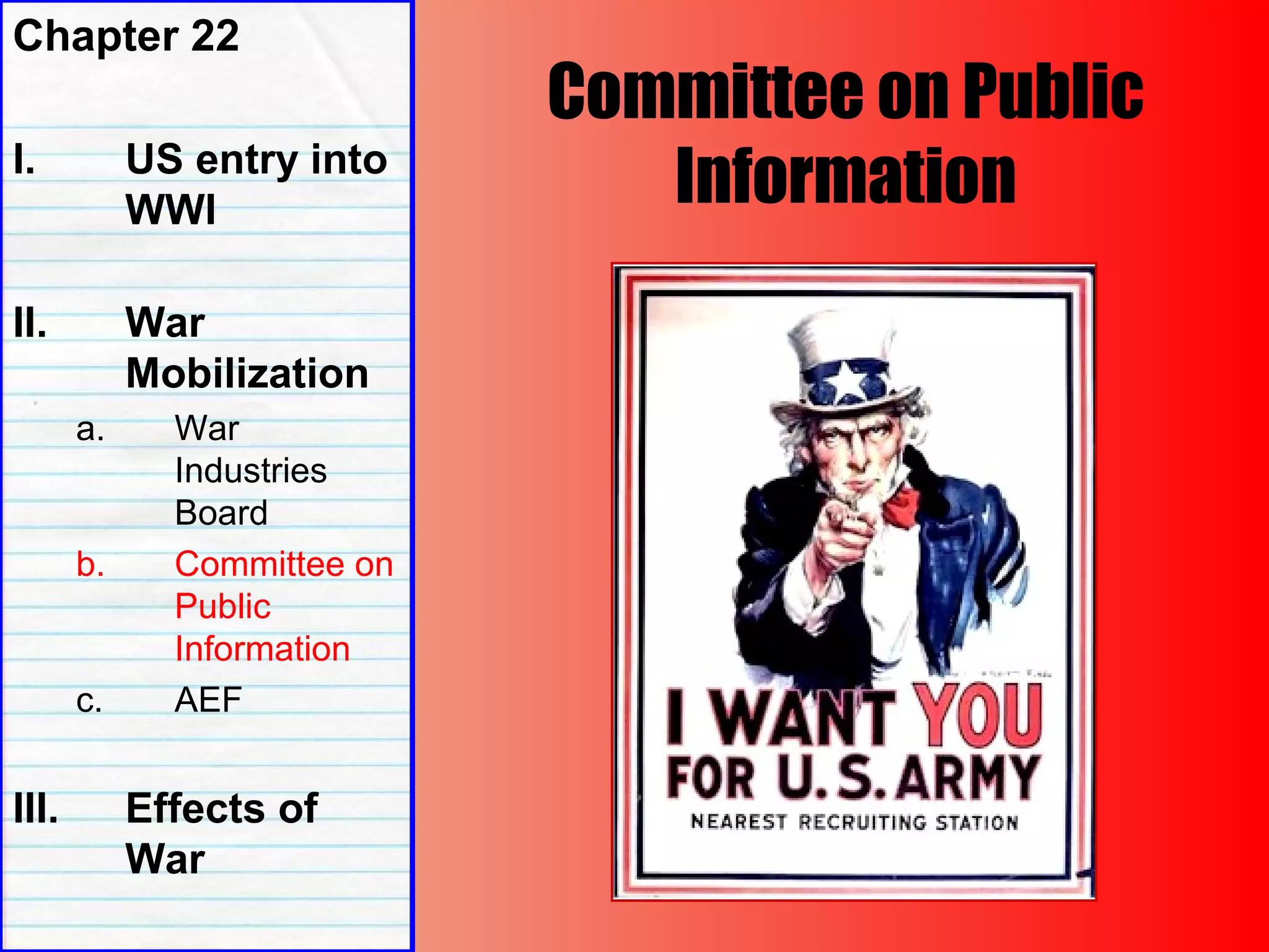 Committee on Public
Information
Chapter 22
I. US entry into
WWI
II. War
Mobilization
a. War
Industries
Board
b. Committee on
Public
Information
c. AEF
III. Effects of
War
 