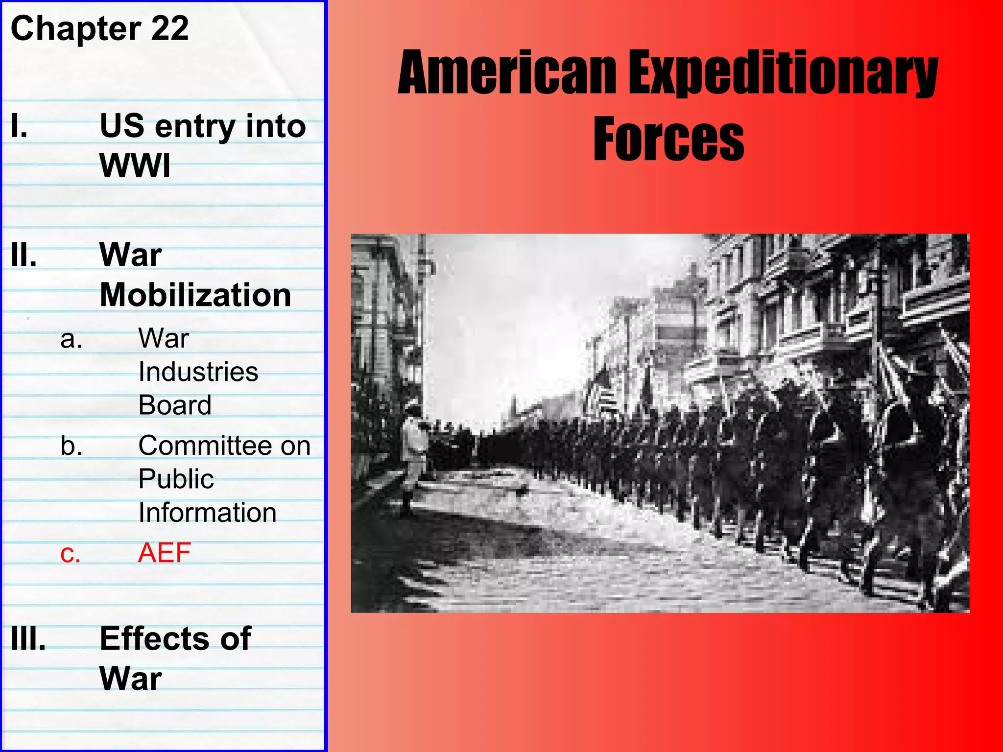 American Expeditionary
Forces
Chapter 22
I. US entry into
WWI
II. War
Mobilization
a. War
Industries
Board
b. Committee on
Public
Information
c. AEF
III. Effects of
War
 