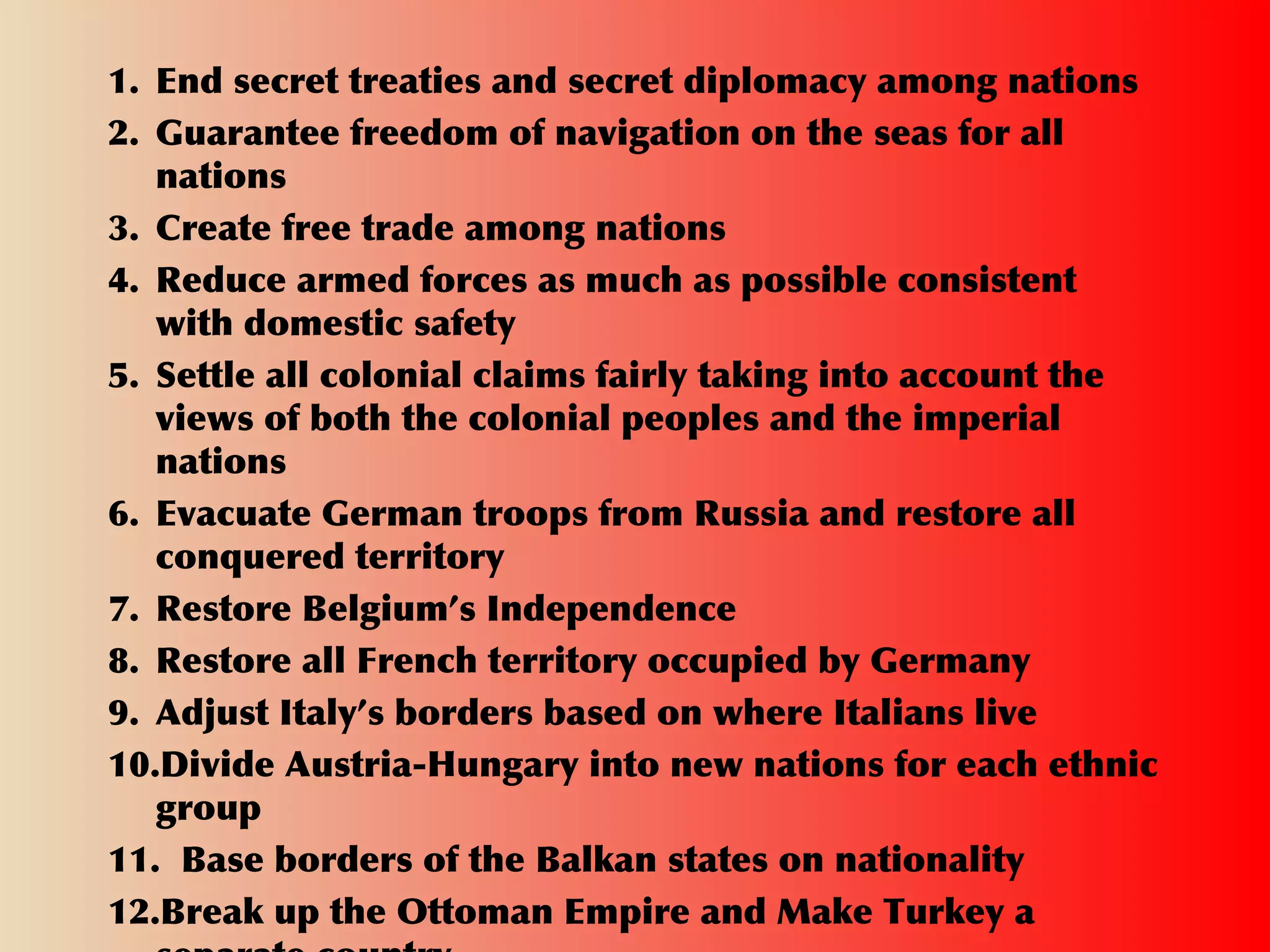 1. End secret treaties and secret diplomacy among nations
2. Guarantee freedom of navigation on the seas for all
nations
3. Create free trade among nations
4. Reduce armed forces as much as possible consistent
with domestic safety
5. Settle all colonial claims fairly taking into account the
views of both the colonial peoples and the imperial
nations
6. Evacuate German troops from Russia and restore all
conquered territory
7. Restore Belgium’s Independence
8. Restore all French territory occupied by Germany
9. Adjust Italy’s borders based on where Italians live
10.Divide Austria-Hungary into new nations for each ethnic
group
11. Base borders of the Balkan states on nationality
12.Break up the Ottoman Empire and Make Turkey a
 