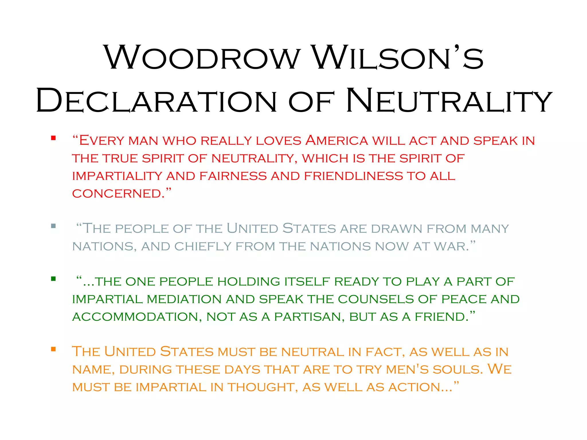 Woodrow Wilson’s
Declaration of Neutrality
 “Every man who really loves America will act and speak in
the true spirit of neutrality, which is the spirit of
impartiality and fairness and friendliness to all
concerned.”
 “The people of the United States are drawn from many
nations, and chiefly from the nations now at war.”
 “…the one people holding itself ready to play a part of
impartial mediation and speak the counsels of peace and
accommodation, not as a partisan, but as a friend.”
 The United States must be neutral in fact, as well as in
name, during these days that are to try men's souls. We
must be impartial in thought, as well as action…”
 