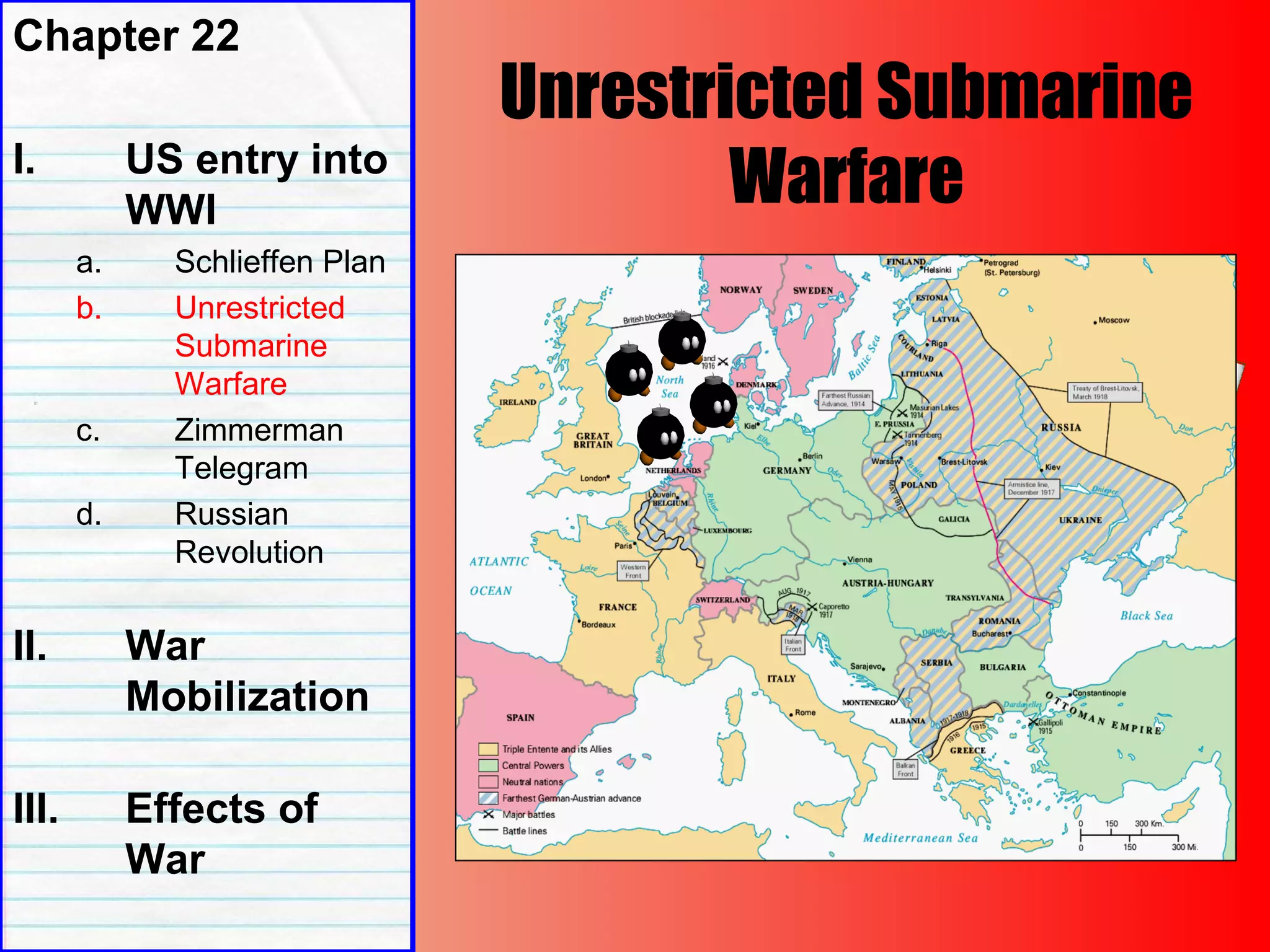 Unrestricted Submarine
Warfare
Chapter 22
I. US entry into
WWI
a. Schlieffen Plan
b. Unrestricted
Submarine
Warfare
c. Zimmerman
Telegram
d. Russian
Revolution
II. War
Mobilization
III. Effects of
War
 