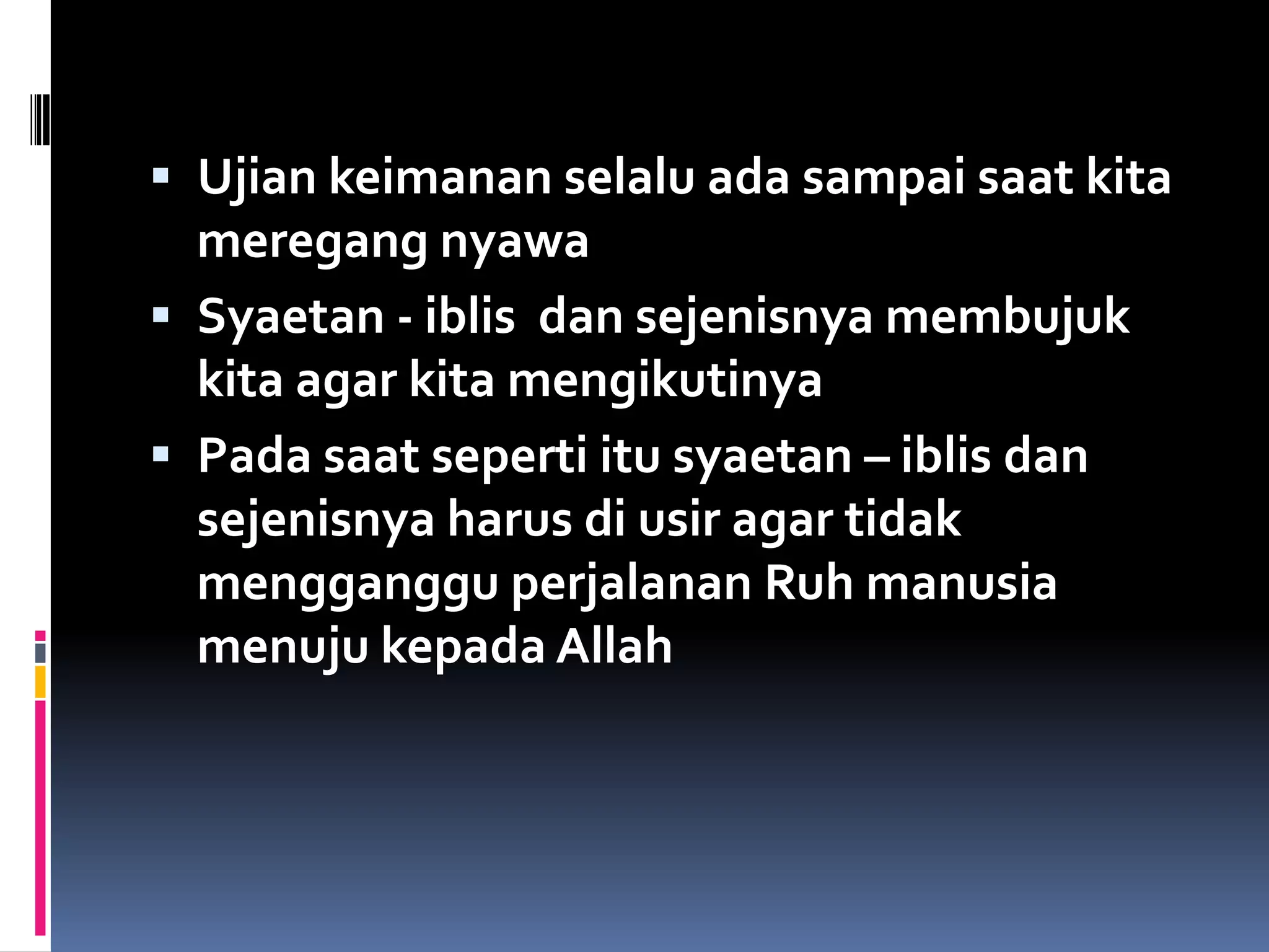 Ujian keimanan selalu ada sampai saat kita
meregang nyawa
 Syaetan - iblis dan sejenisnya membujuk
kita agar kita mengikutinya
 Pada saat seperti itu syaetan – iblis dan
sejenisnya harus di usir agar tidak
mengganggu perjalanan Ruh manusia
menuju kepada Allah
 