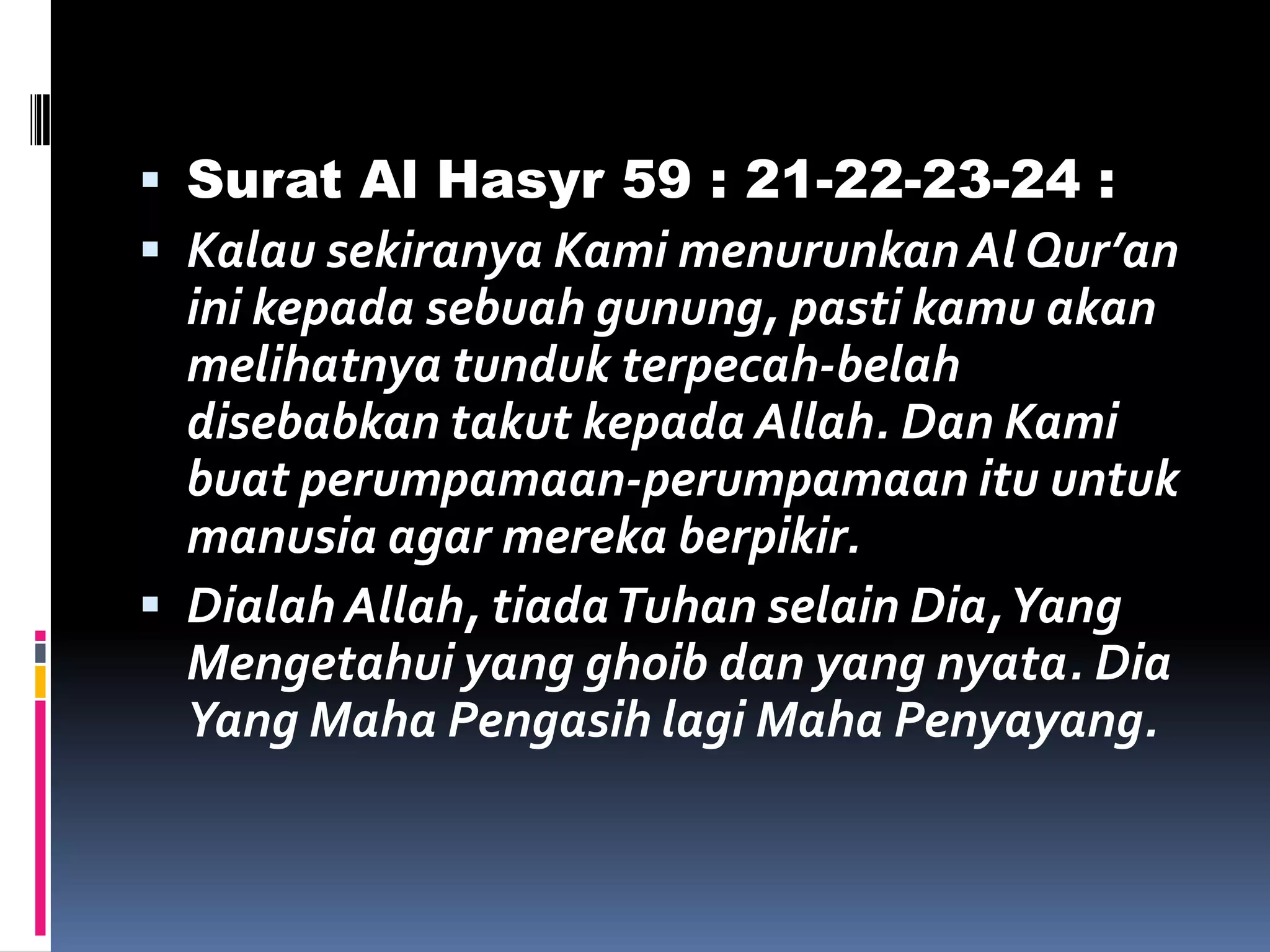  Surat Al Hasyr 59 : 21-22-23-24 :
 Kalau sekiranya Kami menurunkan Al Qur’an
ini kepada sebuah gunung, pasti kamu akan
melihatnya tunduk terpecah-belah
disebabkan takut kepada Allah. Dan Kami
buat perumpamaan-perumpamaan itu untuk
manusia agar mereka berpikir.
 Dialah Allah, tiadaTuhan selain Dia,Yang
Mengetahui yang ghoib dan yang nyata. Dia
Yang Maha Pengasih lagi Maha Penyayang.
 