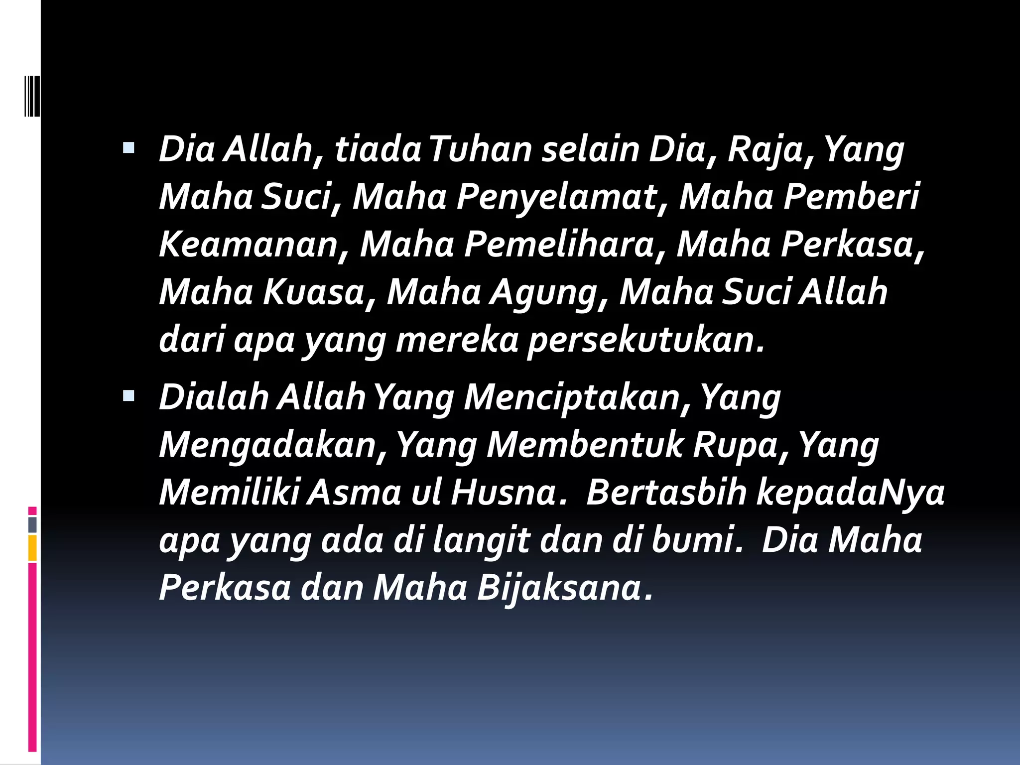  Dia Allah, tiadaTuhan selain Dia, Raja,Yang
Maha Suci, Maha Penyelamat, Maha Pemberi
Keamanan, Maha Pemelihara, Maha Perkasa,
Maha Kuasa, Maha Agung, Maha Suci Allah
dari apa yang mereka persekutukan.
 Dialah AllahYang Menciptakan,Yang
Mengadakan,Yang Membentuk Rupa,Yang
Memiliki Asma ul Husna. Bertasbih kepadaNya
apa yang ada di langit dan di bumi. Dia Maha
Perkasa dan Maha Bijaksana.
 