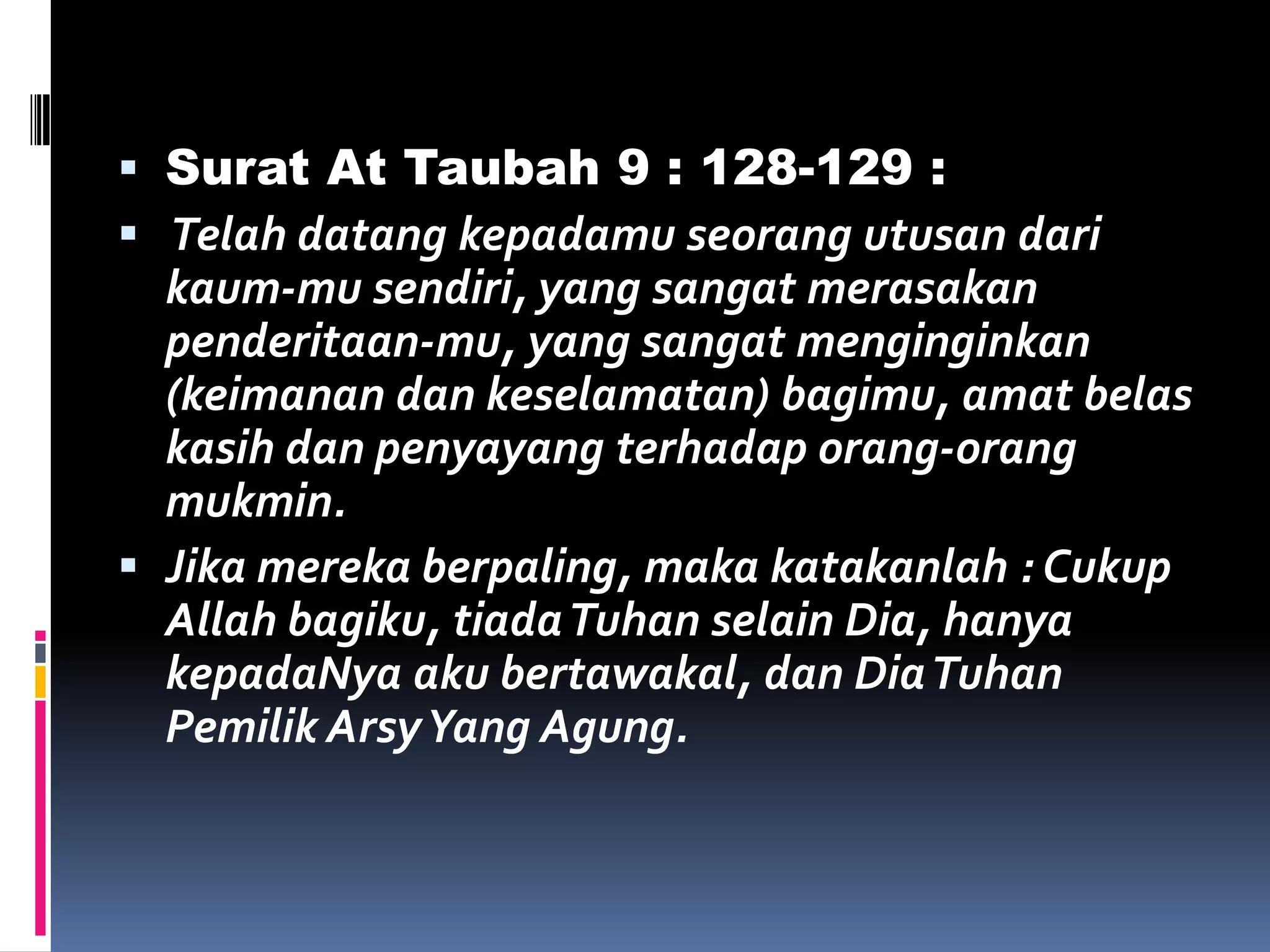  Surat At Taubah 9 : 128-129 :
 Telah datang kepadamu seorang utusan dari
kaum-mu sendiri, yang sangat merasakan
penderitaan-mu, yang sangat menginginkan
(keimanan dan keselamatan) bagimu, amat belas
kasih dan penyayang terhadap orang-orang
mukmin.
 Jika mereka berpaling, maka katakanlah : Cukup
Allah bagiku, tiadaTuhan selain Dia, hanya
kepadaNya aku bertawakal, dan DiaTuhan
Pemilik ArsyYang Agung.
 