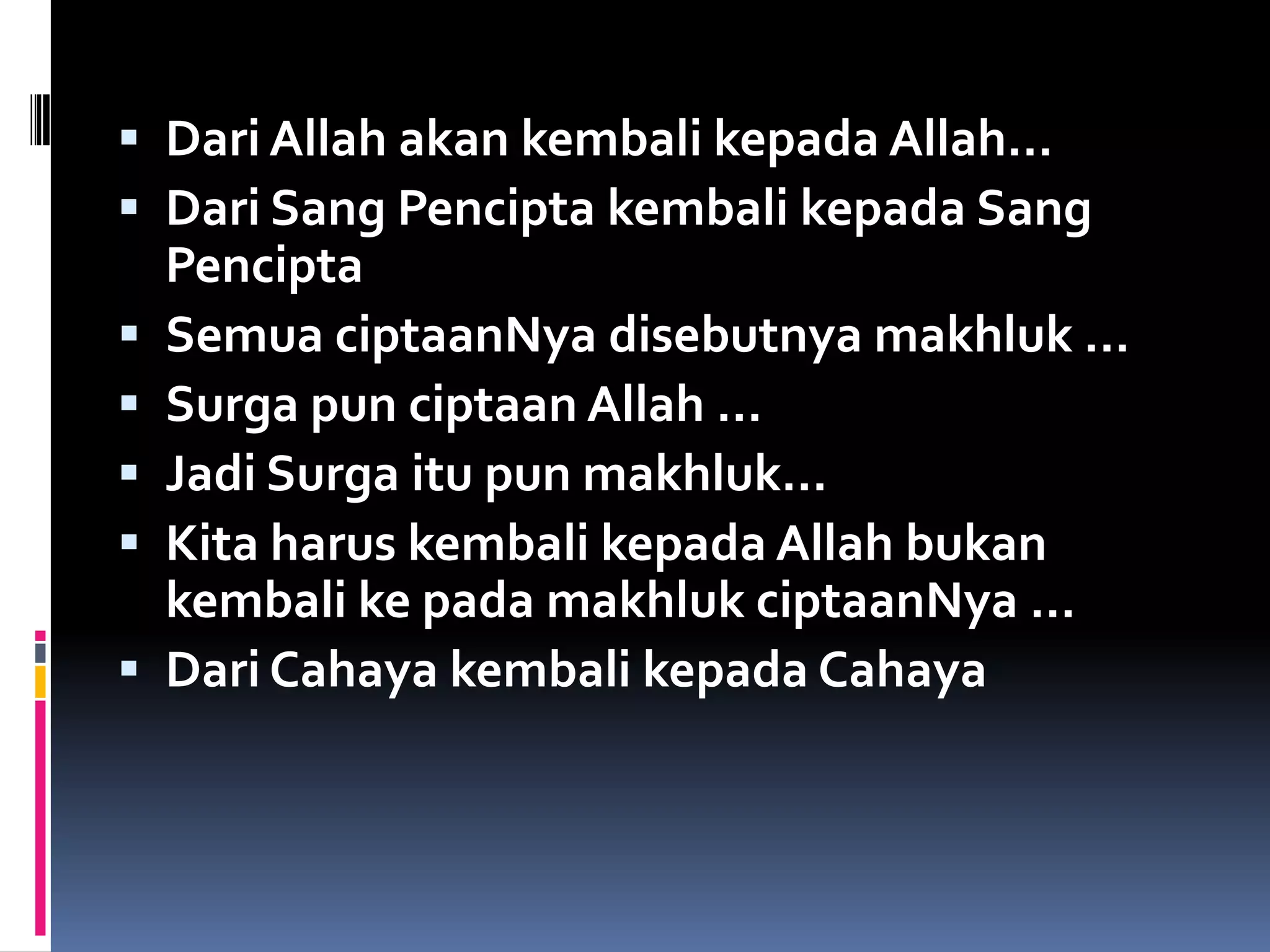  Dari Allah akan kembali kepada Allah…
 Dari Sang Pencipta kembali kepada Sang
Pencipta
 Semua ciptaanNya disebutnya makhluk …
 Surga pun ciptaan Allah …
 Jadi Surga itu pun makhluk…
 Kita harus kembali kepada Allah bukan
kembali ke pada makhluk ciptaanNya …
 Dari Cahaya kembali kepada Cahaya
 