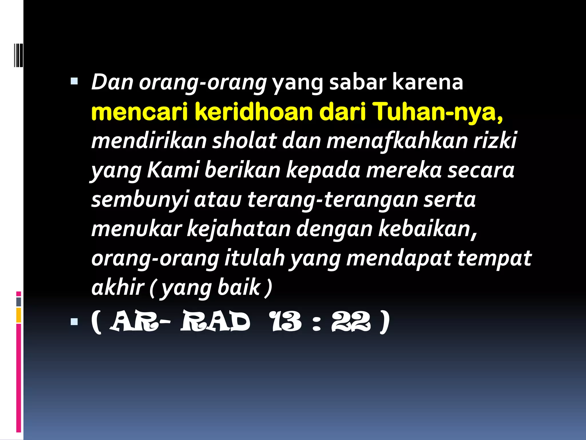  Dan orang-orang yang sabar karena
mencari keridhoan dari Tuhan-nya,
mendirikan sholat dan menafkahkan rizki
yang Kami berikan kepada mereka secara
sembunyi atau terang-terangan serta
menukar kejahatan dengan kebaikan,
orang-orang itulah yang mendapat tempat
akhir ( yang baik )
 ( AR- RAD 13 : 22 )
 