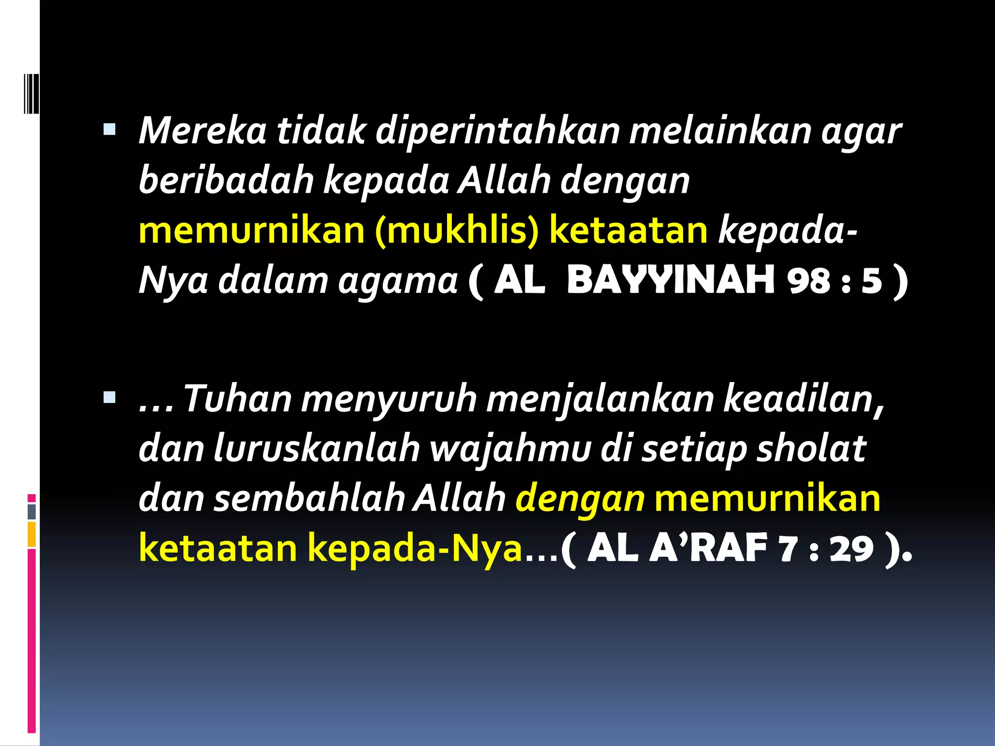  Mereka tidak diperintahkan melainkan agar
beribadah kepada Allah dengan
memurnikan (mukhlis) ketaatan kepada-
Nya dalam agama ( AL BAYYINAH 98 : 5 )
 …Tuhan menyuruh menjalankan keadilan,
dan luruskanlah wajahmu di setiap sholat
dan sembahlah Allah dengan memurnikan
ketaatan kepada-Nya…( AL A’RAF 7 : 29 ).
 