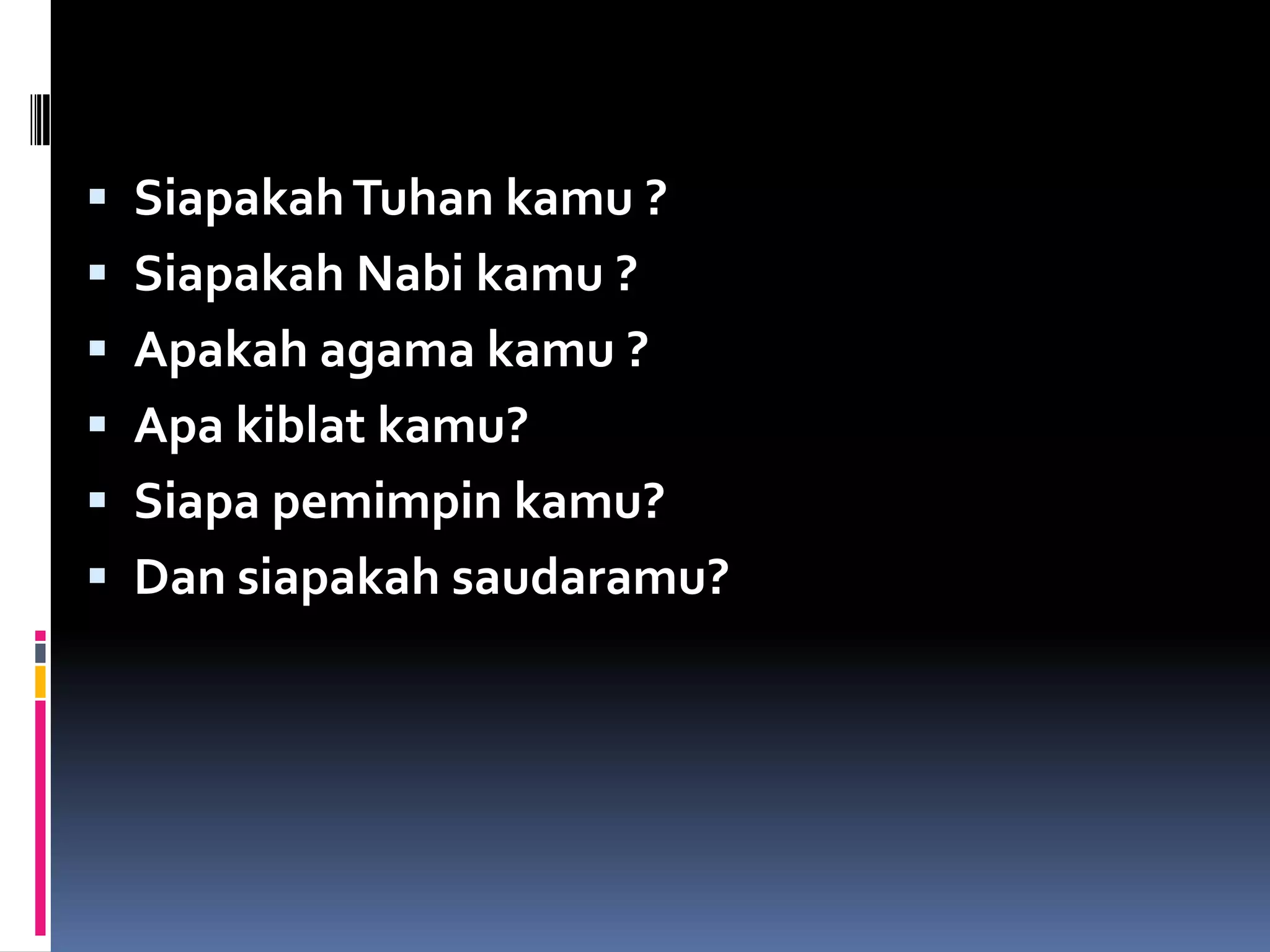  SiapakahTuhan kamu ?
 Siapakah Nabi kamu ?
 Apakah agama kamu ?
 Apa kiblat kamu?
 Siapa pemimpin kamu?
 Dan siapakah saudaramu?
 