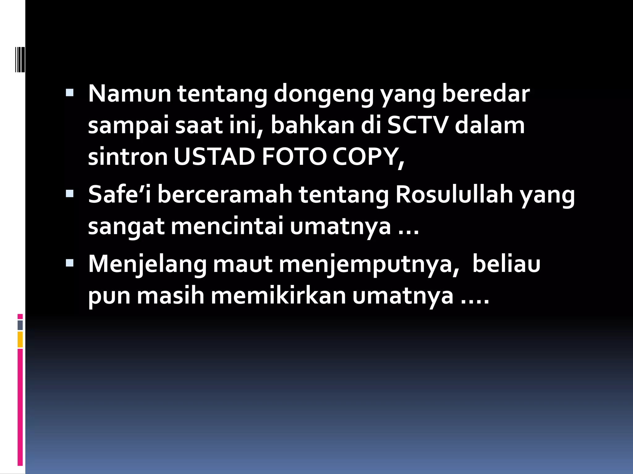  Namun tentang dongeng yang beredar
sampai saat ini, bahkan di SCTV dalam
sintron USTAD FOTO COPY,
 Safe’i berceramah tentang Rosulullah yang
sangat mencintai umatnya …
 Menjelang maut menjemputnya, beliau
pun masih memikirkan umatnya ….
 