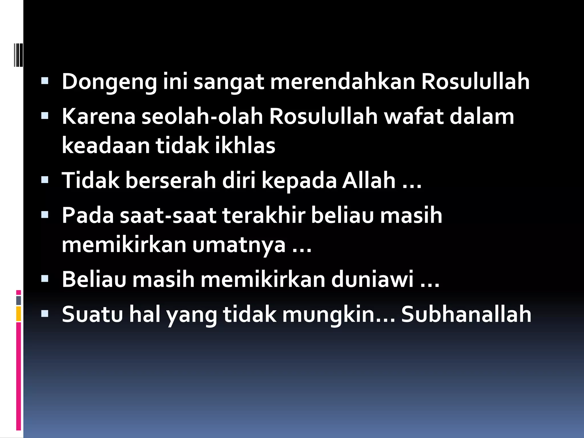 Dongeng ini sangat merendahkan Rosulullah
 Karena seolah-olah Rosulullah wafat dalam
keadaan tidak ikhlas
 Tidak berserah diri kepada Allah …
 Pada saat-saat terakhir beliau masih
memikirkan umatnya …
 Beliau masih memikirkan duniawi …
 Suatu hal yang tidak mungkin… Subhanallah
 