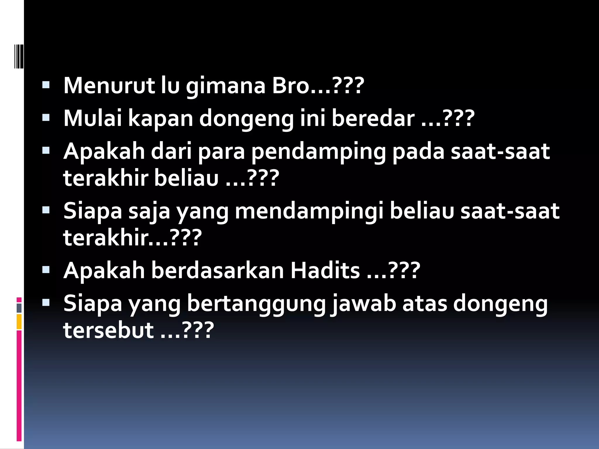  Menurut lu gimana Bro…???
 Mulai kapan dongeng ini beredar …???
 Apakah dari para pendamping pada saat-saat
terakhir beliau …???
 Siapa saja yang mendampingi beliau saat-saat
terakhir…???
 Apakah berdasarkan Hadits …???
 Siapa yang bertanggung jawab atas dongeng
tersebut …???
 