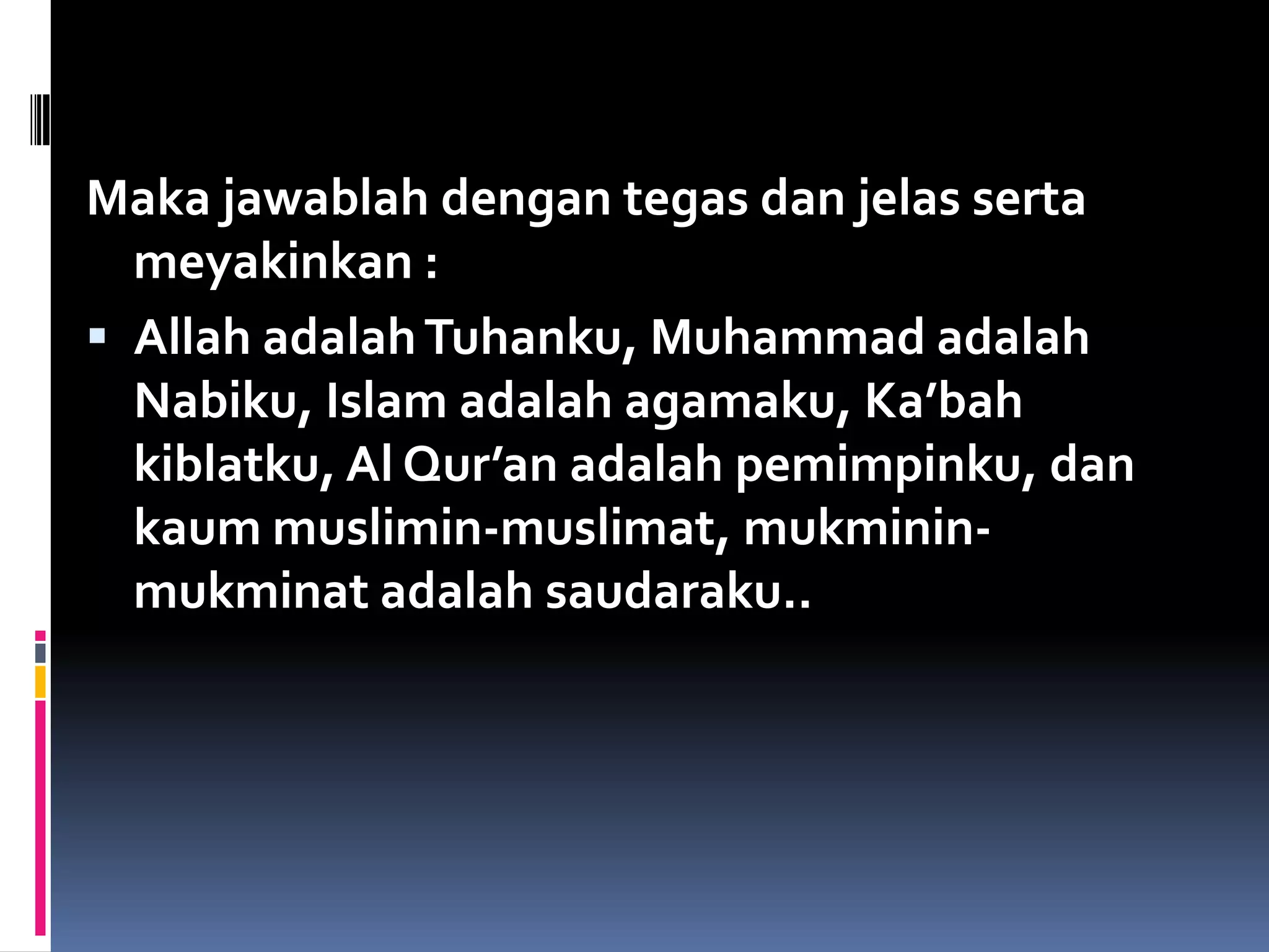 Maka jawablah dengan tegas dan jelas serta
meyakinkan :
 Allah adalahTuhanku, Muhammad adalah
Nabiku, Islam adalah agamaku, Ka’bah
kiblatku, Al Qur’an adalah pemimpinku, dan
kaum muslimin-muslimat, mukminin-
mukminat adalah saudaraku..
 