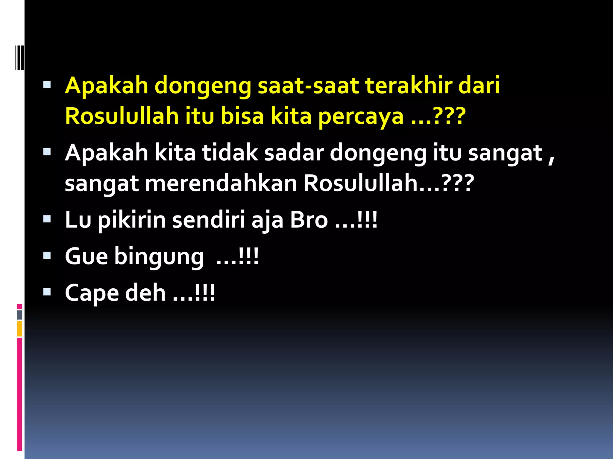  Apakah dongeng saat-saat terakhir dari
Rosulullah itu bisa kita percaya …???
 Apakah kita tidak sadar dongeng itu sangat ,
sangat merendahkan Rosulullah…???
 Lu pikirin sendiri aja Bro …!!!
 Gue bingung …!!!
 Cape deh …!!!
 