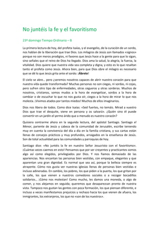 No juntéis la fe y el favoritismo
23º domingo Tiempo Ordinario – B
La primera lectura de hoy, del profeta Isaías, y el evangelio, de la curación de un sordo,
nos hablan de la liberación que trae Dios. Los milagros de Jesús son llamados «signos»
porque no son meros prodigios, ni favores que Jesús hace a la gente para que lo sigan,
sino señales que el reino de Dios ha llegado. Dios ama la salud, la alegría, la fuerza, la
vitalidad. Dios quiere que nuestra vida sea completa y digna, y esto es lo que resaltan
tanto el profeta como Jesús. Ahora bien, para que Dios obre el milagro es necesario
que se dé lo que Jesús grita ante el sordo: ¡Ábrete!
El cielo se abre… pero ¿seremos nosotros capaces de abrir nuestro corazón para que
nuestra vida quede transformada? Muchas personas no son ciegas, ni sordas, ni cojas,
pero sufren otro tipo de enfermedades, otras cegueras y otras sorderas. Muchos de
nosotros, cristianos, somos mudos a la hora de evangelizar, sordos a la hora de
cambiar o de escuchar lo que no nos gusta oír, ciegos a la hora de mirar lo que nos
molesta. ¡Vivimos atados por tantos miedos! Muchos de ellos imaginarios.
Dios nos libera de todos. Como dice Isaías: «Sed fuertes, no temáis. Mirad a vuestro
Dios que trae el desquite, viene en persona y os salvará». ¿Quién sino él puede
convertir en un jardín el yermo árido que a menudo es nuestro corazón?
Quisiera centrarme ahora en la segunda lectura, del apóstol Santiago. Santiago el
Menor, pariente de Jesús y cabeza de la comunidad de Jerusalén, escribe teniendo
muy en cuenta la convivencia del día a día en la familia cristiana, y sus cartas están
llenas de consejos prácticos y muy profundos, arraigados en la enseñanza de Jesús.
Son de total actualidad para las comunidades y parroquias de hoy.
Santiago dice: «No juntéis la fe en nuestro Señor Jesucristo con el favoritismo».
¡Cuántas veces caemos en esto! Pensamos que por ser creyentes y practicantes somos
algo así como elegidos, privilegiados por Dios. Y nos fiamos demasiado de las
apariencias. Nos encantan las personas bien vestidas, con empaque, elegantes y que
aparentan una gran dignidad. Es normal que sea así, porque la belleza siempre es
atrayente. Cómo nos gusta ver nuestras iglesias llenas de personas bien vestidas e
incluso adineradas. En cambio, los pobres, los que piden a la puerta, los que gritan por
la calle, los que vienen a nuestros comedores sociales o a recoger bocadillos
solidarios… ¡Cómo nos molestan! Como mucho, les damos una moneda, o algo de
comer, y nos alejamos en seguida; queremos que desaparezcan pronto de nuestra
vista. Tampoco nos gustan las gentes con poca formación, los que piensan diferente, e
incluso a veces manifestamos prejuicios y rechazo hacia los que vienen de afuera, los
inmigrantes, los extranjeros, los que no «son de los nuestros».
 