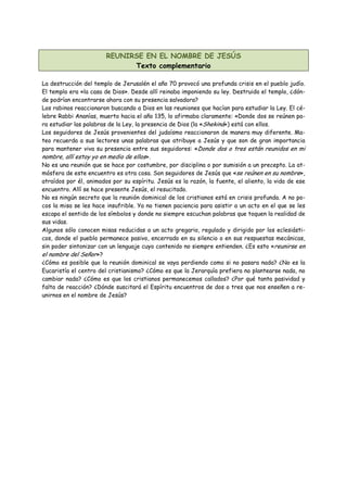 REUNIRSE EN EL NOMBRE DE JESÚS
                              Texto complementario

La destrucción del templo de Jerusalén el año 70 provocó una profunda crisis en el pueblo judío.
El templo era «la casa de Dios». Desde allí reinaba imponiendo su ley. Destruido el templo, ¿dón-
de podrían encontrarse ahora con su presencia salvadora?
Los rabinos reaccionaron buscando a Dios en las reuniones que hacían para estudiar la Ley. El cé-
lebre Rabbi Ananías, muerto hacia el año 135, lo afirmaba claramente: «Donde dos se reúnen pa-
ra estudiar las palabras de la Ley, la presencia de Dios (la «Shekiná») está con ellos.
Los seguidores de Jesús provenientes del judaísmo reaccionaron de manera muy diferente. Ma-
teo recuerda a sus lectores unas palabras que atribuye a Jesús y que son de gran importancia
para mantener viva su presencia entre sus seguidores: «Donde dos o tres están reunidos en mi
nombre, allí estoy yo en medio de ellos».
No es una reunión que se hace por costumbre, por disciplina o por sumisión a un precepto. La at-
mósfera de este encuentro es otra cosa. Son seguidores de Jesús que «se reúnen en su nombre»,
atraídos por él, animados por su espíritu. Jesús es la razón, la fuente, el aliento, la vida de ese
encuentro. Allí se hace presente Jesús, el resucitado.
No es ningún secreto que la reunión dominical de los cristianos está en crisis profunda. A no po-
cos la misa se les hace insufrible. Ya no tienen paciencia para asistir a un acto en el que se les
escapa el sentido de los símbolos y donde no siempre escuchan palabras que toquen la realidad de
sus vidas.
Algunos sólo conocen misas reducidas a un acto gregario, regulado y dirigido por los eclesiásti-
cos, donde el pueblo permanece pasivo, encerrado en su silencio o en sus respuestas mecánicas,
sin poder sintonizar con un lenguaje cuyo contenido no siempre entienden. ¿Es esto «reunirse en
el nombre del Señor»?
¿Cómo es posible que la reunión dominical se vaya perdiendo como si no pasara nada? ¿No es la
Eucaristía el centro del cristianismo? ¿Cómo es que la Jerarquía prefiera no plantearse nada, no
cambiar nada? ¿Cómo es que los cristianos permanecemos callados? ¿Por qué tanta pasividad y
falta de reacción? ¿Dónde suscitará el Espíritu encuentros de dos o tres que nos enseñen a re-
unirnos en el nombre de Jesús?
 