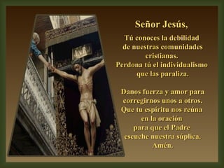 Señor Jesús,  Tú conoces la debilidad  de nuestras comunidades cristianas.  Perdona tú el individualismo  que las paraliza. Danos fuerza y amor para corregirnos unos a otros. Que tu espíritu nos reúna  en la oración  para que el Padre  escuche nuestra súplica. Amén. 