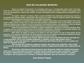 NON DE CALQUERA MANEIRA
Xesús vai camiño de Xerusalén. O evanxelista dinos que o “acompañaba moita xente”. Con todo,
Xesús non se fai ilusións. Non se deixa enganar por entusiasmos fáciles das xentes. A algúns preocúpalles hoxe
como vai descendendo o número dos cristiáns. A Xesús interesáballe máis a calidade dos seus seguidores que o
seu número.
De súpeto “vólvese” e comeza a falar a aquela multitude das esixencias concretas que encerra o
acompañalo de maneira lúcida e responsable. Non quere que a xente o siga de calquera maneira. Ser discípulo
de Xesús é unha decisión que ten que marcar a vida enteira da persoa.
Xesús fálalles, en primeiro lugar da familia. Aquelas xentes teñen a súa propia familia: pais e nais,
muller e fillos, irmáns e irmás. Son os seus seres máis queridos e entrañables. Pero, se non deixan a un lado os
intereses familiares para colaborar con El en promover unha familia humana, non baseada en lazos de sangue
senón construída desde a xustiza e a solidariedade fraterna, non poderán ser os seus discípulos.
Xesús non está pensando en desfacer os fogares eliminando o agarimo e a convivencia familiar. Mais,
se alguén pon por enriba de todo o honor da súa familia, o patrimonio, a herdanza ou o benestar familiar, non
poderá ser o seu discípulo nin traballar con El no proxecto dun mundo máis humano.
Máis aínda. Se alguén só pensa en si mesmo e nas súas cousas, se vive só para gozar do seu
benestar, se se preocupa unicamente dos seus intereses, que non se engane, non pode ser discípulo de Xesús.
Fáltalle liberdade interior, coherencia e responsabilidade para tomalo en serio.
Xesús segue falando con crueza: “Quen non leve a súa cruz detrás de min, non pode ser
o meu discípulo”. Se un vive evitando problemas e conflitos, se non sabe asumir riscos e
penalidades, se non está disposto a soportar sufrimentos polo Reino de Deus e a súa xustiza, non
pode ser discípulo de Xesús.
Non se pode ser cristián de calquera maneira. Non temos que confundir a vida cristiá
con formas de vivir que desfiguran e baleiran de contido o seguimento humilde, pero responsable de
Xesús.
Sorprende a liberdade do Papa Francisco para denunciar estilos de cristiáns que pouco
teñen que ver cos discípulos de Xesús: “cristiáns de bos modais, pero malos costumes”, “crentes
de museo”, “hipócritas da casuística”, “cristiáns incapaces de vivir contra corrente”, cristiáns
“corruptos” que só pensan en si mesmos, “cristiáns educados” que non anuncian o evanxeo...
José Antonio Pagola
 