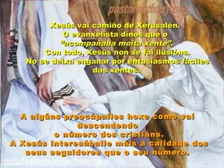 Xesús vai camiño de Xerusalén.Xesús vai camiño de Xerusalén.
O evanxelista dinos que oO evanxelista dinos que o
““acompañaba moita xente”acompañaba moita xente”..
Con todo, Xesús non se fai ilusións.Con todo, Xesús non se fai ilusións.
No se deixa enganar por entusiasmos fácilesNo se deixa enganar por entusiasmos fáciles
das xentes.das xentes.
A algúns preocúpalles hoxe como vaiA algúns preocúpalles hoxe como vai
descendendodescendendo
o número dos cristiáns.o número dos cristiáns.
A Xesús interesáballe máis a calidade dosA Xesús interesáballe máis a calidade dos
seus seguidores que o seu número.seus seguidores que o seu número.
 