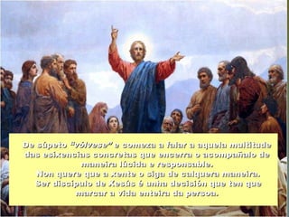 De súpetoDe súpeto “vólvese”“vólvese” e comeza a falar a aquela multitudee comeza a falar a aquela multitude
das esixencias concretas que encerra o acompañalo dedas esixencias concretas que encerra o acompañalo de
maneira lúcida e responsable.maneira lúcida e responsable.
Non quere que a xente o siga de calquera maneira.Non quere que a xente o siga de calquera maneira.
Ser discípulo de Xesús é unha decisión que ten queSer discípulo de Xesús é unha decisión que ten que
marcar a vida enteira da persoa.marcar a vida enteira da persoa.
 