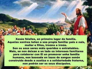 Xesús fálalles, en primeiro lugar da familia.Xesús fálalles, en primeiro lugar da familia.
Aquelas xentres teñen a súa propia familia: pais e nais,Aquelas xentres teñen a súa propia familia: pais e nais,
muller e fillos, irmáns e irmás.muller e fillos, irmáns e irmás.
Son os seus seres máis queridos e entrañables.Son os seus seres máis queridos e entrañables.
Mais, se non deixan a un lado os intereses familiaresMais, se non deixan a un lado os intereses familiares
para colaborar con El en promover unha familiapara colaborar con El en promover unha familia
humana, non baseada en lazos de sangue senónhumana, non baseada en lazos de sangue senón
construída desde a xustiza e a solidariedade fraterna,construída desde a xustiza e a solidariedade fraterna,
non podrán ser os seus discípulos.non podrán ser os seus discípulos.
 