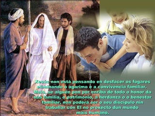 Xesús non está pensando en desfacer os fogaresXesús non está pensando en desfacer os fogares
eliminando o agarimo e a convivencia familiar.eliminando o agarimo e a convivencia familiar.
Mais, se alguén pon por enriba de todo o honor daMais, se alguén pon por enriba de todo o honor da
súa familia, o patrimonio, a herdanza o o benestarsúa familia, o patrimonio, a herdanza o o benestar
familiar, non poderá ser o seu discípulo ninfamiliar, non poderá ser o seu discípulo nin
traballar con El no proxecto dun mundotraballar con El no proxecto dun mundo
máis humano.máis humano.
 
