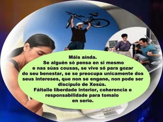 Máis aínda.Máis aínda.
Se alguén só pensa en si mesmoSe alguén só pensa en si mesmo
e nas súas cousas, se vive só para gozare nas súas cousas, se vive só para gozar
do seu benestar, se se preocupa unicamente dosdo seu benestar, se se preocupa unicamente dos
seus intereses, que non se engane, non pode serseus intereses, que non se engane, non pode ser
discípulo de Xesús.discípulo de Xesús.
Fáltalle liberdade interior, coherencia eFáltalle liberdade interior, coherencia e
responsabilidade para tomaloresponsabilidade para tomalo
en serio.en serio.
 
