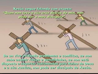 Xesús segue falando con crueza:Xesús segue falando con crueza:
““Quen non leve a súa cruz detrás de min, nonQuen non leve a súa cruz detrás de min, non
pode ser o meu discípulo”pode ser o meu discípulo”..
Se un vive evitando problemas e conflitos, se nonSe un vive evitando problemas e conflitos, se non
sabe asumir riscos e penalidades, se non estásabe asumir riscos e penalidades, se non está
disposto a soportar sufrimentos polo Reino de Deusdisposto a soportar sufrimentos polo Reino de Deus
e a súa xustiza, non pode ser discípulo de Xesús.e a súa xustiza, non pode ser discípulo de Xesús.
 