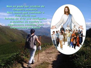 Non se pode ser cristián deNon se pode ser cristián de
calquera maneira.calquera maneira.
Non temos que confundir aNon temos que confundir a
vida cristiá convida cristiá con
formas de vivir que desfiguranformas de vivir que desfiguran
e baleiran de contido oe baleiran de contido o
seguimento humilde, peroseguimento humilde, pero
responsable de Xesús.responsable de Xesús.
 