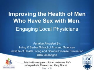 Improving the Health of Men
  Who Have Sex with Men:
    Engaging Local Physicians

                   Funding Provided By:
        Irving K Barber School of Arts and Sciences
Institute of Health Living and Chronic Disease Prevention
                       UBC Okanagan

          Principal Investigator: Susan Holtzman, PhD
          Undergraduate Researcher: Karly Drabot
                                                            S
                           Page 1 of 20
 