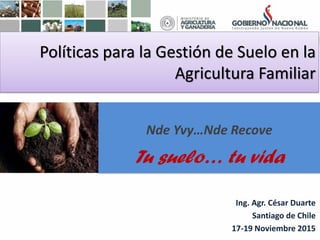 Políticas para la Gestión de Suelo en la
Agricultura Familiar
Ing. Agr. César Duarte
Santiago de Chile
17-19 Noviembre 2015
Nde Yvy…Nde Recove
Tu suelo… tu vida
 