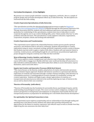 Curriculum	
  Development	
  –	
  A	
  Few	
  Highlights	
  	
  
My	
  passion	
  is	
  to	
  connect	
  people	
  with	
  their	
  creativity,	
  imagination,	
  and	
  Earth.	
  	
  Here	
  is	
  a	
  sample	
  of	
  
program	
  design	
  and	
  curriculum	
  development	
  efforts	
  my	
  at	
  Sofia	
  University.	
  	
  The	
  descriptions	
  are	
  
retrieved	
  from	
  the	
  Sofia	
  catalog.	
  
Creative	
  Expression	
  Specialization	
  at	
  Sofia	
  University.	
  
“This	
  specialization	
  provides	
  the	
  educational	
  background	
  necessary	
  to	
  apply	
  for	
  Registered	
  
Expressive	
  Arts	
  Consultant/Educator	
  (REACE)	
  Credential	
  through	
  the	
  International	
  Expressive	
  Arts	
  
Therapy	
  Association	
  (IEATA);	
  students	
  will	
  need	
  additional	
  experiences	
  and	
  supervision	
  upon	
  
graduation	
  for	
  credentialing.	
  In	
  this	
  specialization,	
  students	
  learn	
  how	
  to	
  help	
  others	
  to	
  work	
  
creatively	
  through	
  the	
  arts	
  to	
  use	
  creative	
  thinking	
  skills,	
  and	
  to	
  “think	
  outside	
  of	
  the	
  box”	
  to	
  solve	
  
problems	
  and	
  make	
  decisions.	
  This	
  specialization	
  is	
  easily	
  applied	
  to	
  education,	
  organizations,	
  
corporations,	
  hospitals,	
  schools	
  and	
  working	
  with	
  individuals.”	
  
	
  
Creative	
  Expression	
  and	
  Transformation	
  
	
  
“This	
  experiential	
  course	
  explores	
  the	
  relationship	
  between	
  creative	
  process	
  psycho-­‐spiritual	
  
awareness,	
  and	
  wholeness	
  both	
  in	
  self	
  and	
  in	
  community.	
  Students	
  will	
  participate	
  in	
  creative	
  
explorations	
  using	
  art,	
  music,	
  movement,	
  writing,	
  and	
  Earth’s	
  inspiration	
  around	
  a	
  variety	
  of	
  themes	
  
that	
  Students	
  may	
  also	
  wish	
  to	
  apply	
  or	
  explore	
  with	
  others.	
  Students	
  will	
  read	
  material	
  related	
  to	
  
creativity,	
  creative	
  process,	
  and	
  healing	
  through	
  the	
  arts	
  and	
  choose	
  one	
  professional	
  application	
  
project	
  designed	
  to	
  integrate	
  creativity	
  more	
  fully	
  into	
  their	
  work	
  life.”	
  	
  
	
  
Ways	
  of	
  Knowing:	
  Creative,	
  Intuitive,	
  and	
  Collective	
  
“This	
  course	
  explores	
  creative,	
  transpersonal,	
  and	
  collective	
  ways	
  of	
  knowing.	
  	
  Students	
  in	
  this	
  
course	
  will	
  be	
  able	
  to	
  engage	
  more	
  flexibly	
  with	
  their	
  outer	
  world	
  and	
  develop	
  self-­‐awareness	
  in	
  a	
  
fully	
  embodied,	
  multimodal	
  fashion.	
  They	
  will	
  broaden	
  their	
  ability	
  to	
  access	
  information,	
  express	
  
themselves,	
  and	
  to	
  work	
  with	
  others.”	
  
	
  	
  
Inquiry	
  into	
  Creative	
  and	
  Innovative	
  Processes	
  (With	
  Dorit	
  Netzer)	
  
“This	
  course	
  focuses	
  on	
  the	
  theories,	
  models,	
  and	
  practices	
  of	
  creative	
  and	
  innovative	
  processes	
  
using	
  an	
  Intuitive	
  Inquiry	
  approach.	
  Students	
  will	
  immerse	
  ourselves	
  in	
  a	
  personal	
  and	
  collective	
  
exploration	
  of	
  creativity	
  and	
  innovation	
  through	
  a	
  number	
  of	
  lenses	
  including:	
  a)	
  the	
  literature;	
  b)	
  
contemplative	
  practices;	
  c)	
  autobiographical	
  accounts	
  of	
  people;	
  d)	
  visualization,	
  writing,	
  and	
  
creative	
  exploration.	
  	
  Students	
  will	
  begin	
  to	
  gain	
  a	
  deeper	
  appreciation	
  of	
  creativity	
  as	
  a	
  
transpersonal	
  and	
  natural	
  process	
  inherent	
  in	
  the	
  world	
  by	
  exploring	
  one	
  topic	
  of	
  interest	
  in	
  this	
  
area	
  as	
  well	
  as	
  observe	
  their	
  own	
  creativity.”	
  	
  
	
  
Theories	
  of	
  Personality	
  	
  (with	
  others)	
  
	
  
“Theories	
  of	
  Personality	
  lays	
  the	
  foundation	
  for	
  personality	
  theory,	
  psychological	
  inquiry,	
  and	
  the	
  
understanding	
  of	
  psychological	
  concepts.	
  This	
  course	
  surveys	
  eastern,	
  indigenous,	
  ecological,	
  and	
  
western	
  perspectives	
  on	
  being	
  human	
  and	
  emphasizes	
  an	
  integration	
  of	
  personality	
  theories	
  and	
  
transpersonal	
  practices	
  as	
  preparation	
  for	
  identifying	
  one's	
  own	
  beliefs	
  about	
  human	
  development.”	
  	
  
	
  
Eco-­‐spirituality:	
  Our	
  Spiritual	
  Connection	
  to	
  Gaia	
  
	
  
“This	
  experiential	
  course	
  explores	
  ecospirituality	
  and	
  our	
  relationship	
  to	
  Gaia	
  through	
  reading	
  and	
  
spending	
  time	
  in	
  the	
  Natural	
  world.	
  Students	
  will	
  capture	
  their	
  growing	
  relationship	
  and	
  
appreciation	
  for	
  the	
  Nature	
  in	
  intuitive,	
  expressive,	
  and	
  reflective	
  ways	
  as	
  well	
  as	
  consider	
  how	
  they	
  
might	
  bring	
  this	
  new	
  awareness	
  into	
  their	
  daily	
  lives.”	
  	
  	
  
	
  
 