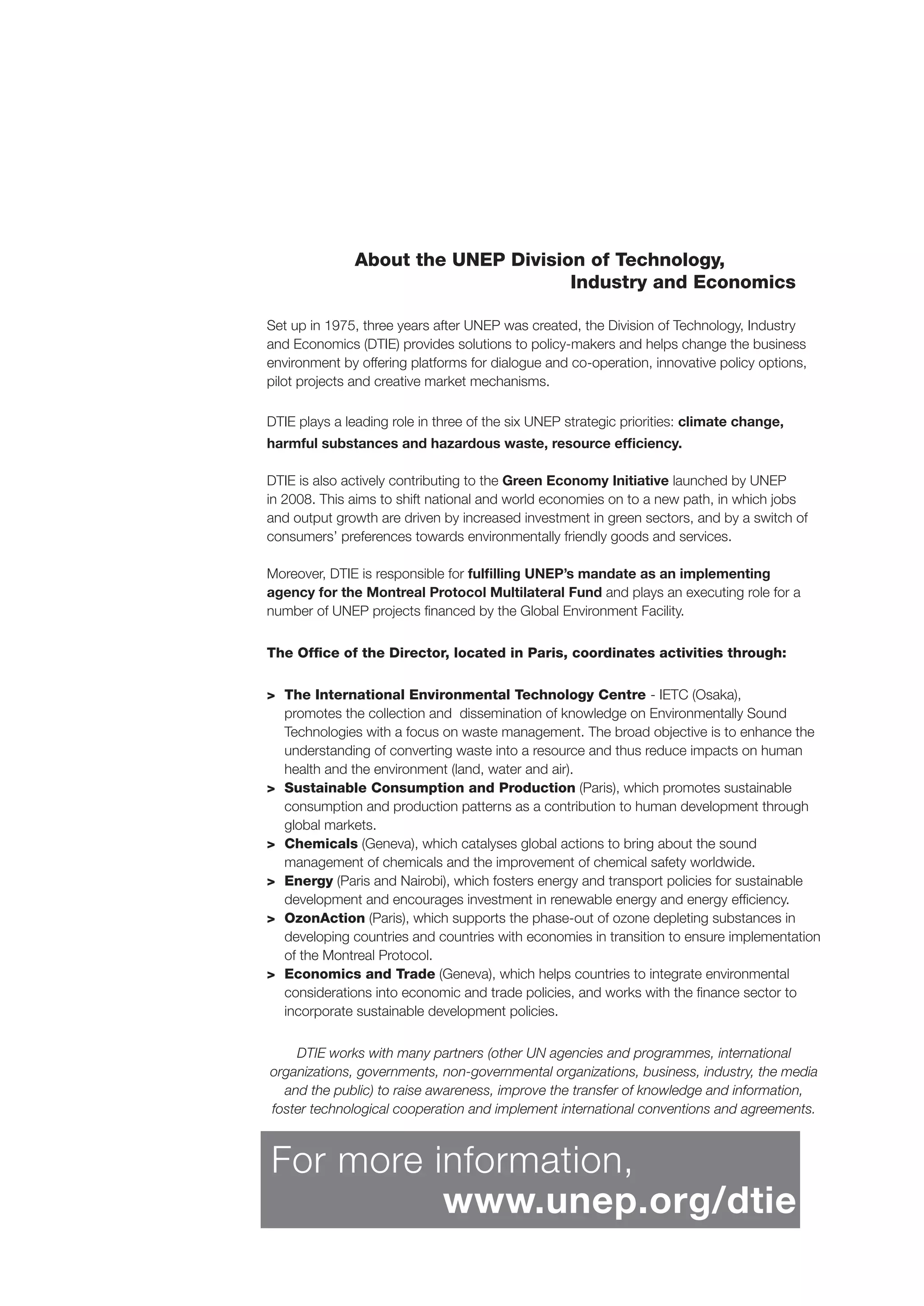 About the UNEP Division of Technology,
Industry and Economics
Set up in 1975, three years after UNEP was created, the Division of Technology, Industry
and Economics (DTIE) provides solutions to policy-makers and helps change the business
environment by offering platforms for dialogue and co-operation, innovative policy options,
pilot projects and creative market mechanisms.
DTIE plays a leading role in three of the six UNEP strategic priorities: climate change,
harmful substances and hazardous waste, resource efﬁciency.
DTIE is also actively contributing to the Green Economy Initiative launched by UNEP
in 2008. This aims to shift national and world economies on to a new path, in which jobs
and output growth are driven by increased investment in green sectors, and by a switch of
consumers’ preferences towards environmentally friendly goods and services.
Moreover, DTIE is responsible for fulﬁlling UNEP’s mandate as an implementing
agency for the Montreal Protocol Multilateral Fund and plays an executing role for a
number of UNEP projects ﬁnanced by the Global Environment Facility.
The Ofﬁce of the Director, located in Paris, coordinates activities through:
> The International Environmental Technology Centre - IETC (Osaka),
promotes the collection and dissemination of knowledge on Environmentally Sound
Technologies with a focus on waste management. The broad objective is to enhance the
understanding of converting waste into a resource and thus reduce impacts on human
health and the environment (land, water and air).
> Sustainable Consumption and Production (Paris), which promotes sustainable
consumption and production patterns as a contribution to human development through
global markets.
> Chemicals (Geneva), which catalyses global actions to bring about the sound
management of chemicals and the improvement of chemical safety worldwide.
> Energy (Paris and Nairobi), which fosters energy and transport policies for sustainable
development and encourages investment in renewable energy and energy efﬁciency.
> OzonAction (Paris), which supports the phase-out of ozone depleting substances in
developing countries and countries with economies in transition to ensure implementation
of the Montreal Protocol.
> Economics and Trade (Geneva), which helps countries to integrate environmental
considerations into economic and trade policies, and works with the ﬁnance sector to
incorporate sustainable development policies.
DTIE works with many partners (other UN agencies and programmes, international
organizations, governments, non-governmental organizations, business, industry, the media
and the public) to raise awareness, improve the transfer of knowledge and information,
foster technological cooperation and implement international conventions and agreements.
For more information,
www.unep.org/dtie
 