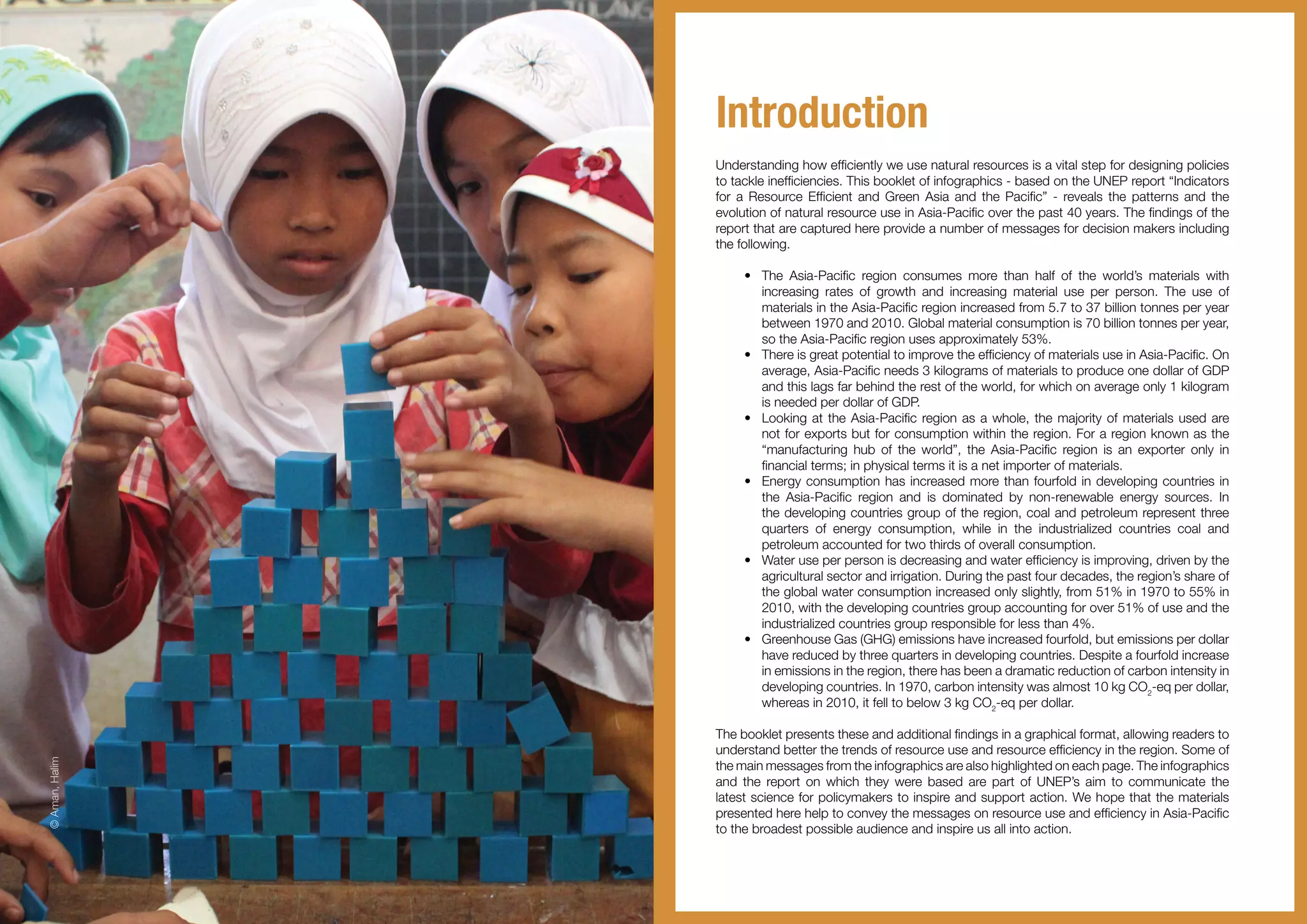 Introduction
Understanding how efficiently we use natural resources is a vital step for designing policies
to tackle inefficiencies. This booklet of infographics - based on the UNEP report “Indicators
for a Resource Efficient and Green Asia and the Pacific” - reveals the patterns and the
evolution of natural resource use in Asia-Pacific over the past 40 years. The findings of the
report that are captured here provide a number of messages for decision makers including
the following.
•	 The Asia-Pacific region consumes more than half of the world’s materials with
increasing rates of growth and increasing material use per person. The use of
materials in the Asia-Pacific region increased from 5.7 to 37 billion tonnes per year
between 1970 and 2010. Global material consumption is 70 billion tonnes per year,
so the Asia-Pacific region uses approximately 53%.
•	 There is great potential to improve the efficiency of materials use in Asia-Pacific. On
average, Asia-Pacific needs 3 kilograms of materials to produce one dollar of GDP
and this lags far behind the rest of the world, for which on average only 1 kilogram
is needed per dollar of GDP.
•	 Looking at the Asia-Pacific region as a whole, the majority of materials used are
not for exports but for consumption within the region. For a region known as the
“manufacturing hub of the world”, the Asia-Pacific region is an exporter only in
financial terms; in physical terms it is a net importer of materials.
•	 Energy consumption has increased more than fourfold in developing countries in
the Asia-Pacific region and is dominated by non-renewable energy sources. In
the developing countries group of the region, coal and petroleum represent three
quarters of energy consumption, while in the industrialized countries coal and
petroleum accounted for two thirds of overall consumption.
•	 Water use per person is decreasing and water efficiency is improving, driven by the
agricultural sector and irrigation. During the past four decades, the region’s share of
the global water consumption increased only slightly, from 51% in 1970 to 55% in
2010, with the developing countries group accounting for over 51% of use and the
industrialized countries group responsible for less than 4%.
•	 Greenhouse Gas (GHG) emissions have increased fourfold, but emissions per dollar
have reduced by three quarters in developing countries. Despite a fourfold increase
in emissions in the region, there has been a dramatic reduction of carbon intensity in
developing countries. In 1970, carbon intensity was almost 10 kg CO2
-eq per dollar,
whereas in 2010, it fell to below 3 kg CO2
-eq per dollar.
The booklet presents these and additional findings in a graphical format, allowing readers to
understand better the trends of resource use and resource efficiency in the region. Some of
the main messages from the infographics are also highlighted on each page. The infographics
and the report on which they were based are part of UNEP’s aim to communicate the
latest science for policymakers to inspire and support action. We hope that the materials
presented here help to convey the messages on resource use and efficiency in Asia-Pacific
to the broadest possible audience and inspire us all into action.
©Aman,Halim
 