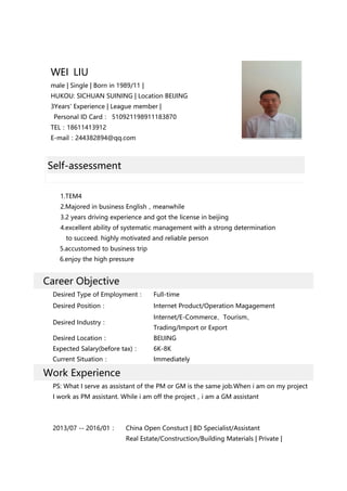 WEI LIU
male | Single | Born in 1989/11 |
HUKOU: SICHUAN SUINING | Location BEIJING
3Years' Experience | League member |
Personal ID Card： 510921198911183870
TEL：18611413912
E-mail：244382894@qq.com
Self-assessment
1.TEM4
2.Majored in business English，meanwhile
3.2 years driving experience and got the license in beijing
4.excellent ability of systematic management with a strong determination
to succeed. highly motivated and reliable person
5.accustomed to business trip
6.enjoy the high pressure
Career Objective
Desired Type of Employment： Full-time
Desired Position： Internet Product/Operation Magagement
Desired Industry：
Internet/E-Commerce、Tourism、
Trading/Import or Export
Desired Location： BEIJING
Expected Salary(before tax)： 6K-8K
Current Situation： Immediately
Work Experience
PS: What I serve as assistant of the PM or GM is the same job.When i am on my project
I work as PM assistant. While i am off the project，i am a GM assistant
2013/07 -- 2016/01： China Open Constuct | BD Specialist/Assistant
Real Estate/Construction/Building Materials | Private |
 