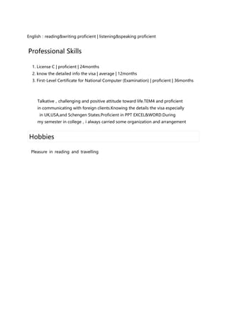 English：reading&writing proficient | listening&speaking proficient
Professional Skills
1. License C | proficient | 24months
2. know the detailed info the visa | average | 12months
3. First-Level Certificate for National Computer (Examination) | proficient | 36months
Talkative，challenging and positive attitude toward life.TEM4 and proficient
in communicating with foreign clients.Knowing the details the visa especially
in UK,USA,and Schengen States.Proficient in PPT EXCEL&WORD.During
my semester in college，i always carried some organization and arrangement
Hobbies
Pleasure in reading and travelling
 