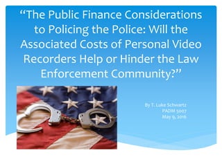 “The Public Finance Considerations
to Policing the Police: Will the
Associated Costs of Personal Video
Recorders Help or Hinder the Law
Enforcement Community?”
By T. Luke Schwartz
PADM 5007
May 9, 2016
 