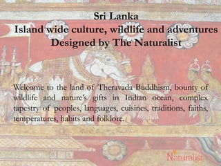 Sri Lanka
Island wide culture, wildlife and adventures
Designed by The Naturalist
Welcome to the land of Theravada Buddhism, bounty of
wildlife and nature’s gifts in Indian ocean, complex
tapestry of peoples, languages, cuisines, traditions, faiths,
temperatures, habits and folklore.
1	
  
 