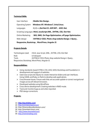 Technical Skills:
User Interface : Mobile Site Design.
Operating System :Windows XP, Windows7, Unix/Linux.
Languages : C, C++,Dot Net C#, ASP.NET , ADO .Net
Scripting Languages :Html, JavaScript.XML , XHTML, CSS, Dot Net.
Online Marketing : SEO, SMO, On Page Optimization, off page Optimization.
Web-design : XHTML5/ CSS3, Photo shop website Design J-Query ,
Responsive, Bootstrap , Word Press, Angular JS
Projects Details
Technologies Used : Html, Java Script ,XML , XHTML ,CSS, Dot Net
Role : UI designer
Tools : XHTML5/ CSS3, Photo shop website Design J-Query ,
Responsive, Bootstrap, Word Press, Angular JS
Responsibilities:
 Using standards-based HTML5, CSS, LESS, SASS, Bootstrap and Foundation in
development and support of websites.
 Used Java script and JQuery to create interactive sliders and user interfaces.
Using HAML and Ruby on Rails to develop web applications.
 Cross Browser Issues: Ensure web links are accurate update or correct navigational
images across all relevant browsers.
 Developed websites using WordPress.
 Cross device development: Creating websites in RWD mode.
 Track and monitor bugs as and when reported.
 PSD design corrections.
Projects:
(1) http://laexhibits.com/
(2) http://smihalcompany.com/
(3) http://diamondlaundrycleaners.com/
(4) http://drambakrishnan.com/
(5) http://www.leconteltd.com/
(6) http://metrotrading.com/
 
