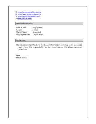 (7) http://bentononlinefitness.com/
(8) http://www.protectordoor.com/
(9) http://autopridecollision.com/
(10)http://aet-ps.com/
Personal Information:
Date of Birth : 25-july-1987
Gender : Female
Marital Status : Unmarried
Languages known : English, Hindi.
Declaration:
I hereby declare that the above-mentioned information is correct up to my knowledge
and I bear the responsibility for the correctness of the above-mentioned
particulars.
Date:
Place: (Sonia)
 
