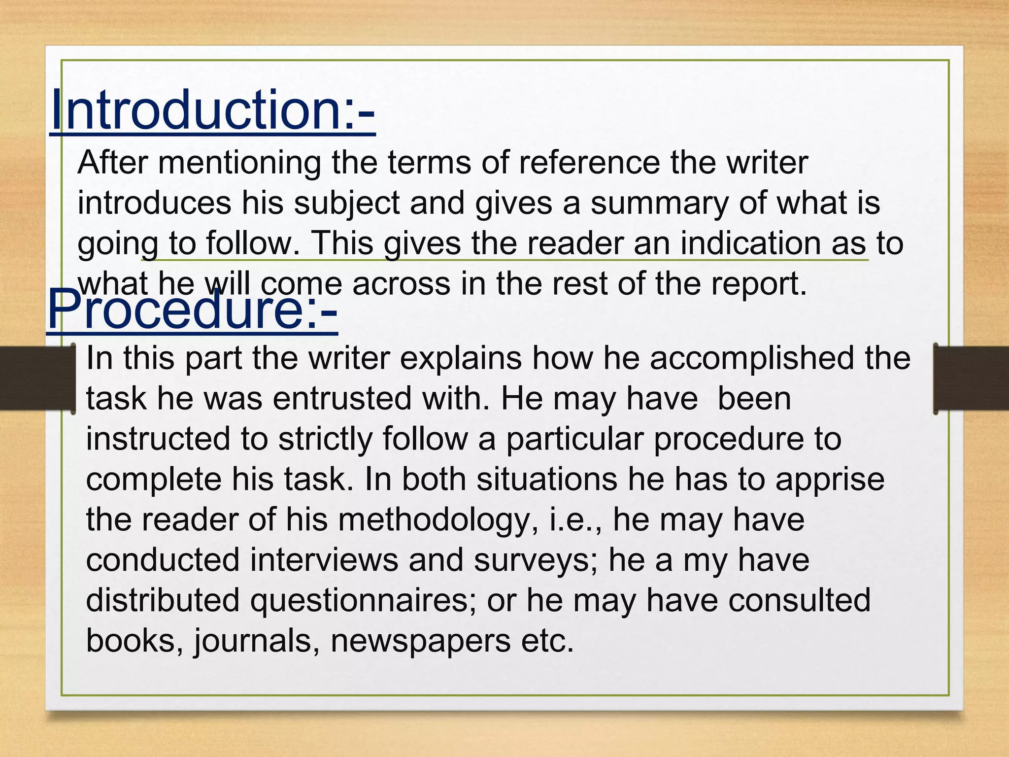 Introduction:-
After mentioning the terms of reference the writer
introduces his subject and gives a summary of what is
going to follow. This gives the reader an indication as to
what he will come across in the rest of the report.
Procedure:-
In this part the writer explains how he accomplished the
task he was entrusted with. He may have been
instructed to strictly follow a particular procedure to
complete his task. In both situations he has to apprise
the reader of his methodology, i.e., he may have
conducted interviews and surveys; he a my have
distributed questionnaires; or he may have consulted
books, journals, newspapers etc.
 