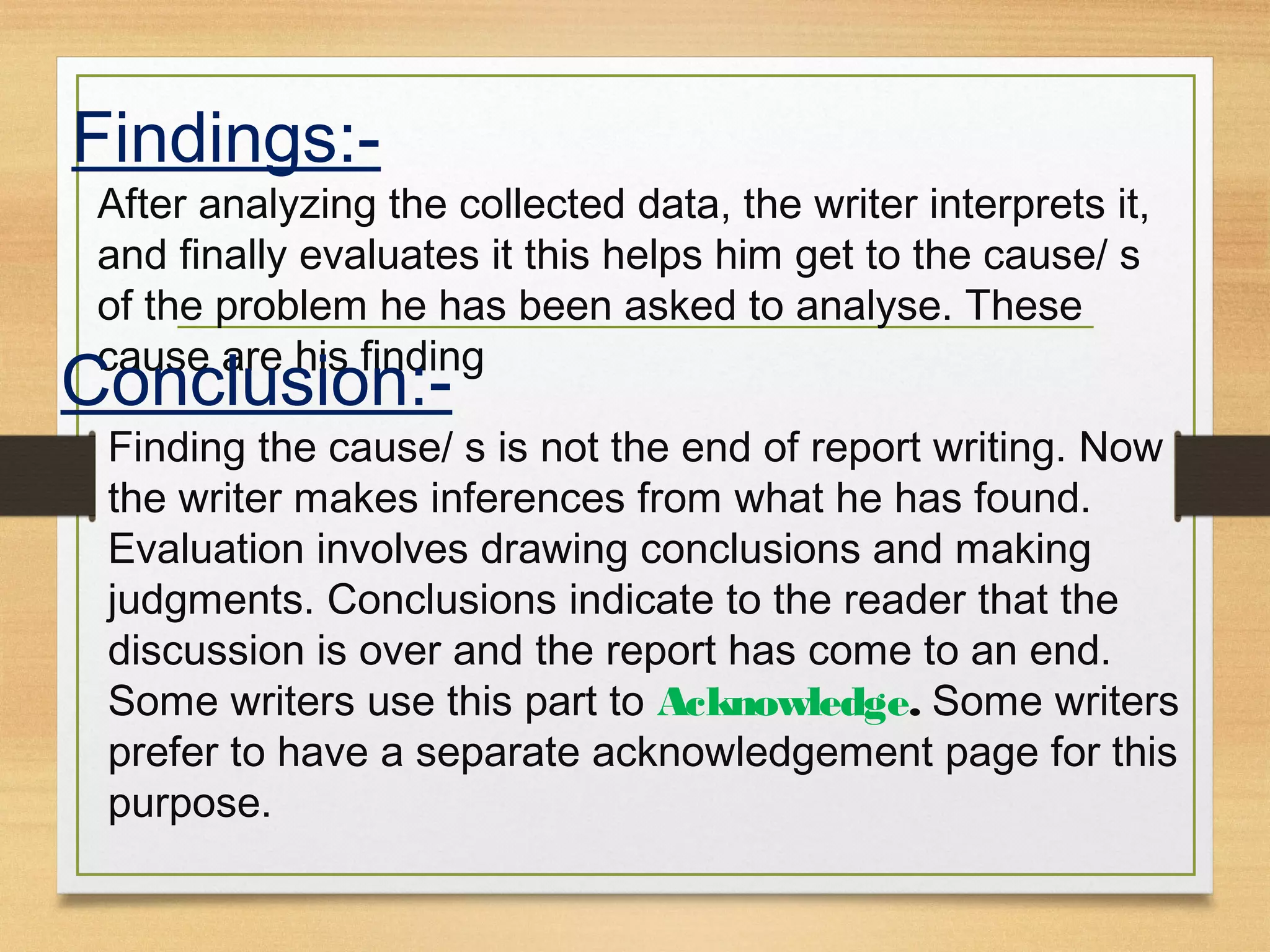 Findings:-
After analyzing the collected data, the writer interprets it,
and finally evaluates it this helps him get to the cause/ s
of the problem he has been asked to analyse. These
cause are his finding
Conclusion:-
Finding the cause/ s is not the end of report writing. Now
the writer makes inferences from what he has found.
Evaluation involves drawing conclusions and making
judgments. Conclusions indicate to the reader that the
discussion is over and the report has come to an end.
Some writers use this part to Acknowledge. Some writers
prefer to have a separate acknowledgement page for this
purpose.
 