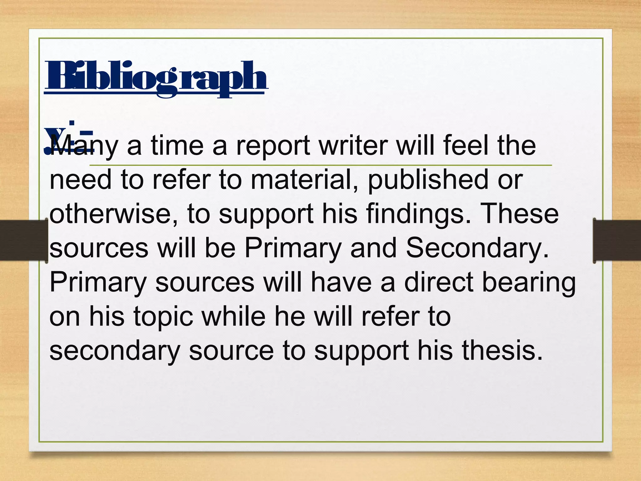 Bibliograph
y:-Many a time a report writer will feel the
need to refer to material, published or
otherwise, to support his findings. These
sources will be Primary and Secondary.
Primary sources will have a direct bearing
on his topic while he will refer to
secondary source to support his thesis.
 