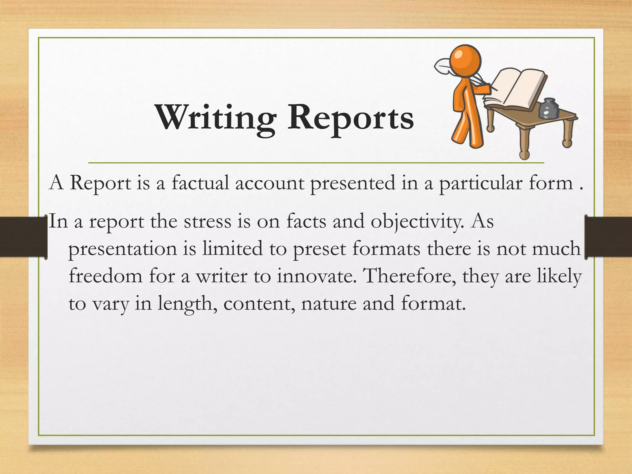 Writing Reports
A Report is a factual account presented in a particular form .
In a report the stress is on facts and objectivity. As
presentation is limited to preset formats there is not much
freedom for a writer to innovate. Therefore, they are likely
to vary in length, content, nature and format.
 