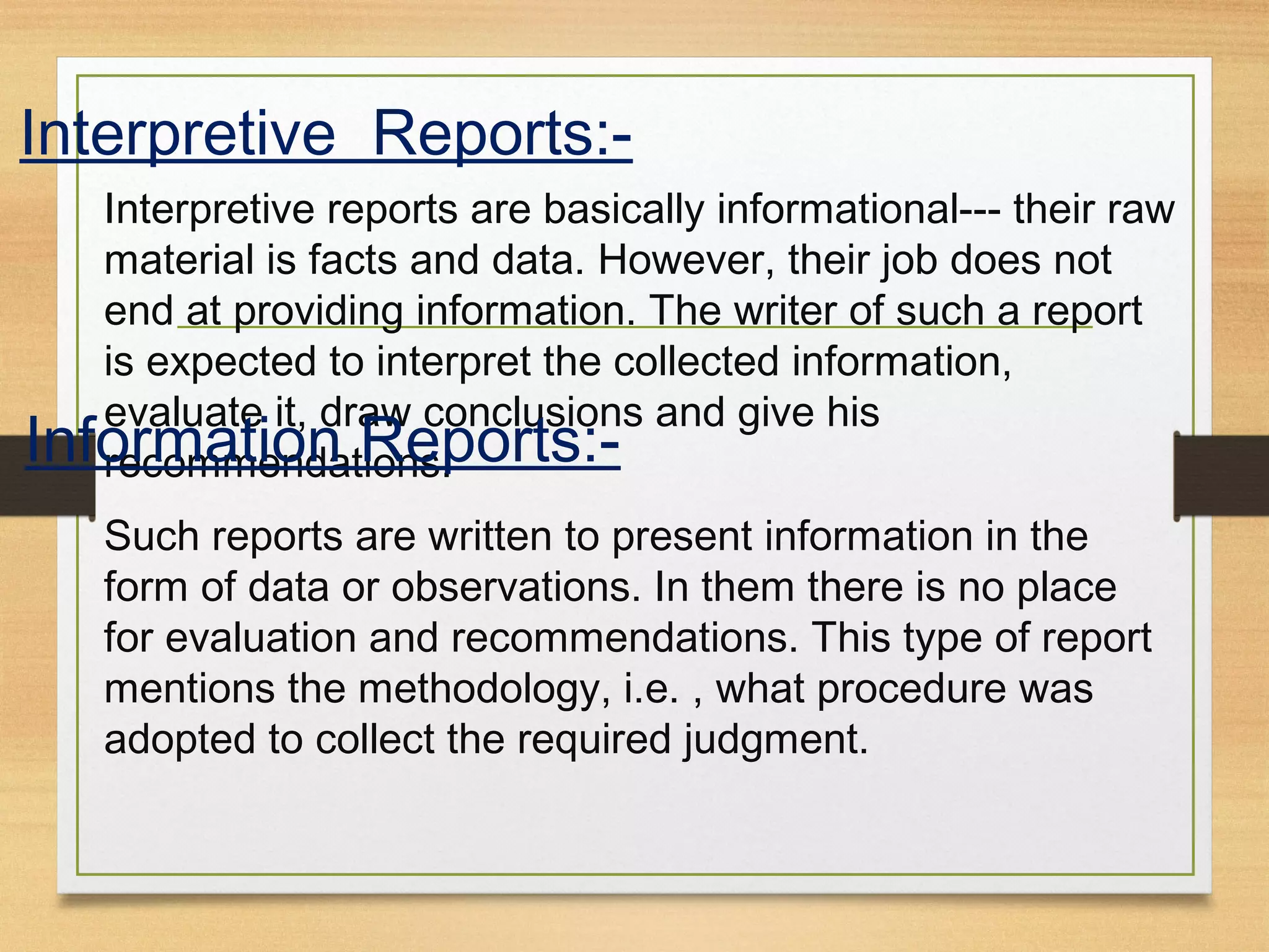 Interpretive Reports:-
Interpretive reports are basically informational--- their raw
material is facts and data. However, their job does not
end at providing information. The writer of such a report
is expected to interpret the collected information,
evaluate it, draw conclusions and give his
recommendations.Information Reports:-
Such reports are written to present information in the
form of data or observations. In them there is no place
for evaluation and recommendations. This type of report
mentions the methodology, i.e. , what procedure was
adopted to collect the required judgment.
 