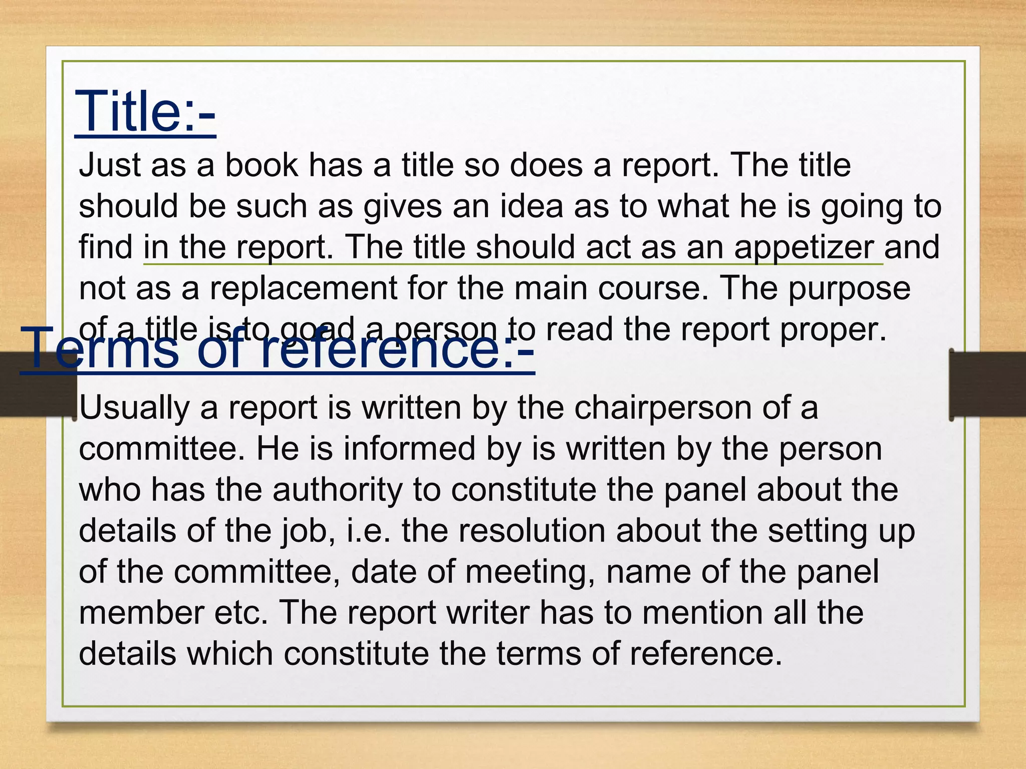 Title:-
Just as a book has a title so does a report. The title
should be such as gives an idea as to what he is going to
find in the report. The title should act as an appetizer and
not as a replacement for the main course. The purpose
of a title is to goad a person to read the report proper.
Terms of reference:-
Usually a report is written by the chairperson of a
committee. He is informed by is written by the person
who has the authority to constitute the panel about the
details of the job, i.e. the resolution about the setting up
of the committee, date of meeting, name of the panel
member etc. The report writer has to mention all the
details which constitute the terms of reference.
 